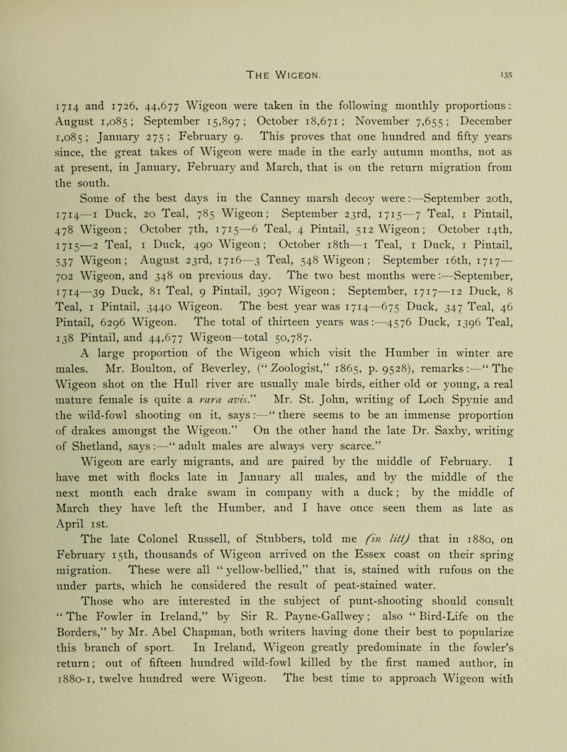 1714 and 1726, 44,677 Wigeon were taken in the following monthly proportions; Angust 1,085 ; September 15,897 ; October 18,671 ; November 7,655 ; December 1,085 ! January 275 ; Febrnary 9. This proves that one hnndred and fifty years since, the great takes of Wigeon were made in the early antunin months, not as at present, in Jannary, Febrnary and March, that is on the return migration from the south. Some of the best days in the Canney marsh decoy were:—September 20th, 1714— I Duck, 20 Teal, 785 Wigeon; September 23rd, 1715—7 Teal, i Pintail, 478 Wigeon; October 7th, 1715-—6 Teal, 4 Pintail, 512 Wigeon; October 14th, 1715— 2 Teal, I Duck, 490 Wigeon; October i8th—i Teal, i Duck, i Pintail, 537 Wigeon; August 23rd, 1716—3 Teal, 548 Wigeon; September i6th, 1717— 702 Wigeon, and 348 on previous day. The two best months were:—September, 1714—39 Duck, 81 Teal, 9 Pintail, 3907 Wigeon; September, 1717—12 Duck, 8 Teal, I Pintail, 3440 Wigeon. The best year was 1714—675 Duck, 347 Teal, 46 Pintail, 6296 Wigeon. The total of thirteen years was:—4576 Duck, 1396 Teal, 138 Pintail, and 44,677 Wigeon—total 50,787. A large proportion of the Wigeon which visit the Humber in winter are males. Mr. Boulton, of Beverley, (“ Zoologist,” 1865, p. 9528), remarks:—“The Wigeon shot on the Hull river are usually male birds, either old or young, a real mature female is quite a rara avis. Mr. St. John, writing of Loch Spynie and the wild-fowl shooting on it, says:—“ there seems to be an immense proportion of drakes amongst the Wigeon.” On the other hand the late Dr. Saxby, writing of Shetland, says;—“ adult males are always very scarce.” Wigeon are early migrants, and are paired by the middle of February. I have met with flocks late in January all males, and by the middle of the next month each drake swam in company with a duck; by the middle of March they have left the Humber, and I have once seen them as late as April I St. The late Colonel Russell, of Stnbbers, told me (in litt) that in 1880, on February 15th, thousands of Wigeon arrived on the Hssex coast on their spring migration. These were all “ yellow-bellied,” that is, stained with rufous on the under parts, which he considered the result of peat-stained water. Those who are interested in the subject of pnnt-shooting should consult “ The Fowler in Ireland,” by Sir R. Payne-Gallwey; also “ Bird-Life on the Borders,” by Mr. Abel Chapman, both writers having done their best to popularize this branch of sport. In Ireland, Wigeon greatly predominate in the fowler’s return; out of fifteen hundred wild-fowl killed by the first named author, in 1880-1, twelve hnndred were Wigeon. The best time to approach Wigeon with