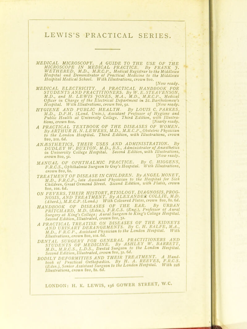 MEDICAL MICROSCOPY. A GUIDE TO TIIE USE OF THE MICROSCOPE IN MEDICAL PRACTICE. By FRANK J. WETHERED, M.D., M.R.C.P., Medical Registrar to the Middlesex Hospital and Demonstrator of Practical Medicine to the Middlesex Hospital Medical School. With Illustrations, crown 8vo. [Now ready. MEDICAL ELECTRICITY. A PRACTICAL HANDBOOK FOR STUDENTS AND PRACTITIONERS. By W. E. STEA VEKSON, M.D., and H. LEWIS JONES, M.A., M.D., M.R.C.P., Medical Officer in Charge of the Electrical Department in St. Bartholomew's Hospital. With Illustrations, crown 8vo, gs. [Now ready. HYGIENE AND PUBLIC HEALTH By LOUIS C. PARKES, M.D., D.P.H. (Loud. Univ.), Assistant Professor of Hygiene and Public Health at University College. Third Edition, with Illustra- tions, crown 8vo. [Nearly ready. A PRACTICAL TEXTBOOK OF THE DISEASES OF WOMEN. By ARTHUR H. N. LE WERS, M.D., M.R.C.P., Obstetric Physician to the London Hospital. Third Edition, with Illustrations, crown 8i/o, ios. 6d. AN/ESTHETICS, THEIR USES AND ADMINISTRATION. By DUDLEY W. BUXTON. M.D..B.S., Administrator of Anaesthetics in University College Hospital. Second Edition, with Illustrations, crown 8vo, 5S. [Now ready. MANUAL OF OPHTHALMIC PRACTICE. By C. HIGGENS, F.R.C.S., Ophthalmic Surgeon to Guy's Hospital. With Illustrations, crown 8vo, 6s. TREATMENT OF DISEASE IN CHILDREN. By ANGEL MONEY, M D. F.R.C.P., late Assistant Physician to the Hospital for Sick Children, Great Ormond Street. Second Edition, with Plates, crown 8vo, sos. 6d. ON FEVERS, THEIR HISTORY, ETIOLOGY, DIAGNOSIS, PROG- NOSIS, AND TREATMENT. By ALEXANDER COLLIE, M.D. (Aherd.), M.Ii.C.P. (Lond.) With Coloured Plates, crown 8ko, 8s. bd. HANDBOOK OF DISEASES OF THE EAR. By URBAN PRITCHARD, M.D. (Edin.), F.R.C.S. (Eng.), Professor of Aural Surgery at King's College; Aural Surgeon to King s College Hospital. Second Edition, Illustrated, crown 8ro, 5s. A PRACTICAL TREATISE ON DISEASES OF THE KIDNEYS AND URINARY DERANGEMENTS. By C. H.RALFE, M.A.. M.D,, F K.C /Assistant Physician to the London Hospital. With Illustrations, crown Svo, ioj. Gd. DENTAL SURGERY FOR GENERAL PRACTITIONERS AND STUDENTS OF MEDICINE. By ASHLEY W. BARRETT, M.D., M.R.C.S., L.D.S., Dental Surgeon to the London Hospital. Second Edition, Illustrated, crown 8vo, 3s. 6d. BODILY DEFORMITIES AND THEIR TREATMENT, book of Practical Orthopedics. By H. A. REEVES, (Edtn.J, Senior Assistant Surgeon to the London Hospital. Illustrations, crown 8vo, 8s. 6a. A Hand- F.R.C.S. With 228 LONDON: H. K. LEWIS, 136 GOWER STREET, W.C