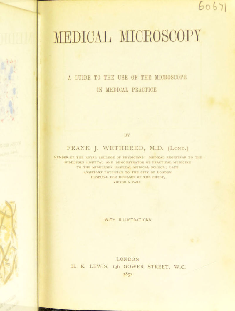 A GUIDE TO THE USE OF THE MICROSCOPE IN MEDICAL PRACTICE BY FRANK J. WETHERED, M.D. (Lond.) MEMBER OF THE ROYAL COLLEGE OF PHYSICIANS; MEDICAL REGISTRAR TO THE MIDDLESEX HOSPITAL AND DEMONSTRATOR OF PRACTICAL MEDICINE TO THE MIDDLESEX HOSPITAL MEDICAL SCHOOL; LATE ASSISTANT PHYSICIAN TO THE CITY OF LONDON HOSPITAL FOR DISEASES OF THE CHEST, VICTORIA PARK WITH ILLUSTRATIONS LONDON H. K. LEWIS, 136 GOWER STREET, W.C. 1802