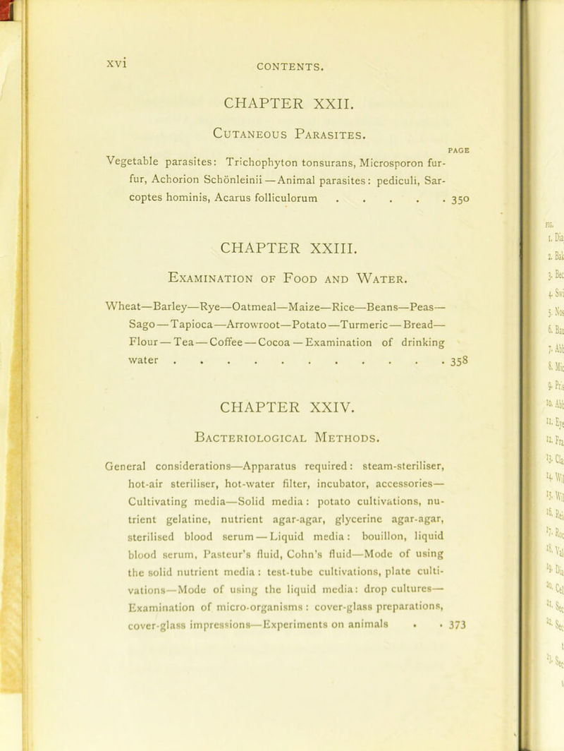 CHAPTER XXII. Cutaneous Parasites. PAGE Vegetable parasites: Trichophyton tonsurans, Microsporon fur- fur, Achorion Schonleinii—Animal parasites: pediculi, Sar- coptes hominis, Acarus folliculorum ..... 350 CHAPTER XXIII. Examination of Food and Water. Wheat—Barley—Rye—Oatmeal—Maize—Rice—Beans—Peas— Sago — T apioca —Arrowroot— Potato —T urmeric — Bread— Flour — Tea — Coffee — Cocoa — Examination of drinking water 358 CHAPTER XXIV. Bacteriological Methods. General considerations—Apparatus required : steam-steriliser, hot-air steriliser, hot-water filter, incubator, accessories— Cultivating media—Solid media: potato cultivations, nu- trient gelatine, nutrient agar-agar, glycerine agar-agar, sterilised blood serum — Liquid media: bouillon, liquid blood serum, Pasteur’s fluid, Cohn’s fluid—Mode of using the solid nutrient media: test-tube cultivations, plate culti- vations—Mode of using the liquid media: drop cultures— Examination of micro-organisms : cover-glass preparations, cover-glass impressions—Experiments on animals . • 373