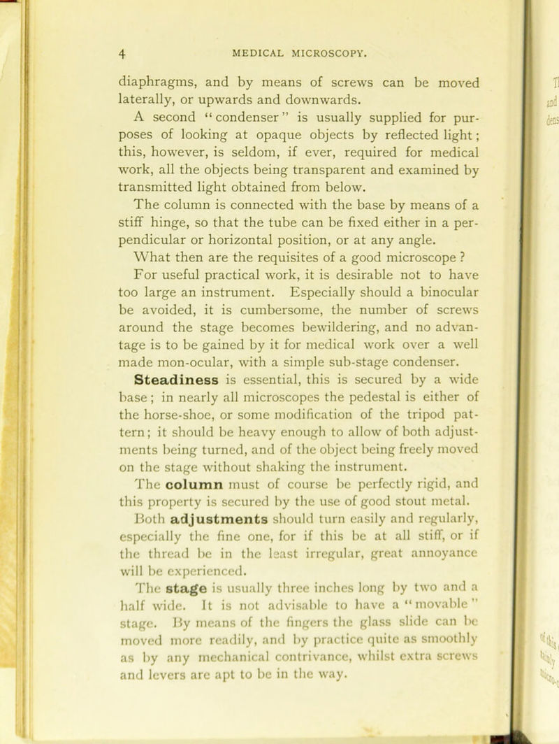 diaphragms, and by means of screws can be moved laterally, or upwards and downwards. A second “condenser” is usually supplied for pur- poses of looking at opaque objects by reflected light; this, however, is seldom, if ever, required for medical work, all the objects being transparent and examined by transmitted light obtained from below. The column is connected with the base by means of a stiff hinge, so that the tube can be fixed either in a per- pendicular or horizontal position, or at any angle. What then are the requisites of a good microscope ? For useful practical work, it is desirable not to have too large an instrument. Especially should a binocular be avoided, it is cumbersome, the number of screws around the stage becomes bewildering, and no advan- tage is to be gained by it for medical work over a well made mon-ocular, with a simple sub-stage condenser. Steadiness is essential, this is secured by a wide base; in nearly all microscopes the pedestal is either of the horse-shoe, or some modification of the tripod pat- tern; it should be heavy enough to allow of both adjust- ments being turned, and of the object being freely moved on the stage without shaking the instrument. The column must of course be perfectly rigid, and this property is secured by the use of good stout metal. Both adjustments should turn easily and regularly, especially the fine one, for if this be at all stiff, or if the thread be in the least irregular, great annoyance will be experienced. The stage is usually three inches long by two and a half wide. It is not advisable to have a “movable” stage. By means of the fingers the glass slide can be moved more readily, and by practice quite as smoothly as by any mechanical contrivance, whilst extra screws and levers arc apt to be in the way. ■