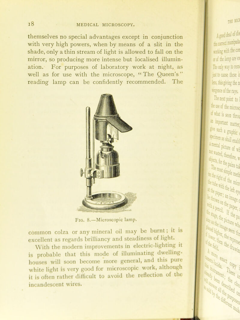 themselves no special advantages except in conjunction with very high powers, when by means of a slit in the shade, only a thin stream of light is allowed to fall on the mirror, so producing more intense but localised illumin- ation. For purposes of laboratory work at night, as well as for use with the microscope, “ The Queen’s ” reading lamp can be confidently recommended. The Fig. 8.—Microscopic lamp. common colza or any mineral oil may be burnt; it is excellent as regards brilliancy and steadiness of light. With the modern improvements in electric-lighting it is probable that this mode of illuminating dwelling- houses will soon become more general, and this pure white light is very good for microscopic work, although it is often rather difficult to avoid the reflection of the incandescent wires.