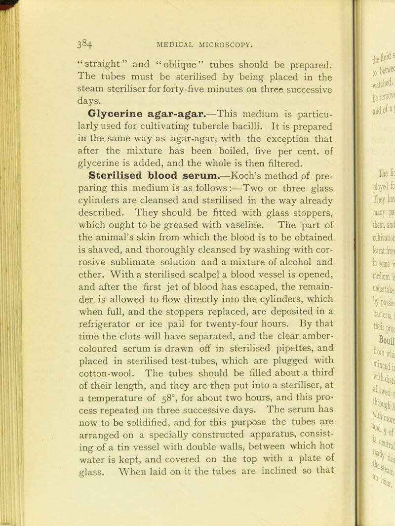 “straight” and “oblique” tubes should be prepared. The tubes must be sterilised by being placed in the steam steriliser for forty-five minutes on three successive days. Glycerine agar-agar.—This medium is particu- larly used for cultivating tubercle bacilli. It is prepared in the same way as agar-agar, with the exception that after the mixture has been boiled, five per cent, of glycerine is added, and the whole is then filtered. Sterilised blood serum.—Koch’s method of pre- paring this medium is as follows:—Two or three glass cylinders are cleansed and sterilised in the way already described. They should be fitted with glass stoppers, which ought to be greased with vaseline. The part of the animal’s skin from which the blood is to be obtained is shaved, and thoroughly cleansed by washing -with cor- rosive sublimate solution and a mixture of alcohol and ether. With a sterilised scalpel a blood vessel is opened, and after the first jet of blood has escaped, the remain- der is allowed to flow directly into the cylinders, which when full, and the stoppers replaced, are deposited in a refrigerator or ice pail for twenty-four hours. By that time the clots will have separated, and the clear amber- coloured serum is drawn off in sterilised pipettes, and placed in sterilised test-tubes, which are plugged with cotton-wool. The tubes should be filled about a third of their length, and they are then put into a steriliser, at a temperature of 58°, for about two hours, and this pro- cess repeated on three successive days. The serum has now to be solidified, and for this purpose the tubes are arranged on a specially constructed apparatus, consist- ing of a tin vessel with double walls, between which hot water is kept, and covered on the top with a plate of glass. When laid on it the tubes are inclined so that