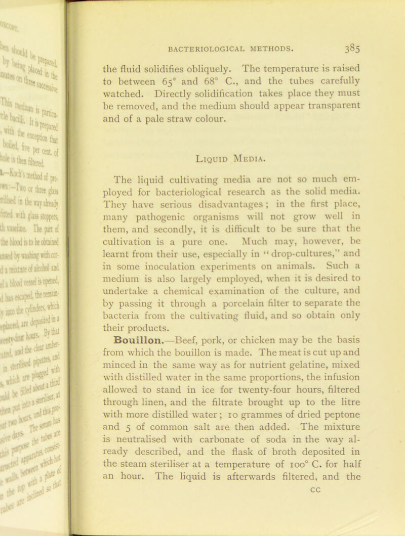 the fluid solidifies obliquely. The temperature is raised to between 65° and 68° C., and the tubes carefully watched. Directly solidification takes place they must be removed, and the medium should appear transparent and of a pale straw colour. Liquid Media. The liquid cultivating media are not so much em- ployed for bacteriological research as the solid media. They have serious disadvantages ; in the first place, many pathogenic organisms will not grow well in them, and secondly, it is difficult to be sure that the cultivation is a pure one. Much may, however, be learnt from their use, especially in “drop-cultures,'1 and in some inoculation experiments on animals. Such a medium is also largely employed, when it is desired to undertake a chemical examination of the culture, and by passing it through a porcelain filter to separate the bacteria from the cultivating tluid, and so obtain only their products. Bouillon.—Beef, pork, or chicken may be the basis from which the bouillon is made. The meat is cut up and minced in the same way as for nutrient gelatine, mixed with distilled water in the same proportions, the infusion allowed to stand in ice for twenty-four hours, filtered through linen, and the filtrate brought up to the litre with more distilled water ; 10 grammes of dried peptone and 5 of common salt are then added. The mixture is neutralised with carbonate of soda in the way al- ready described, and the flask of broth deposited in the steam steriliser at a temperature of ioo° C. for half an hour. The liquid is afterwards filtered, and the cc