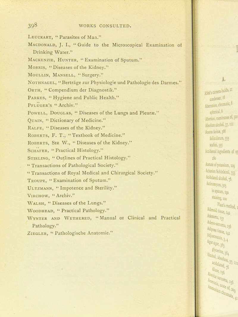 Leuckart, “ Parasites of Man.” Macdonald, J. I., “ Guide to the Microscopical Examination of Drinking Water.” Mackenzie, Hunter, “ Examination of Sputum.” Morris, “ Diseases of the Kidney.” Moullin, Mansell, “ Surgery.” Nothnagel, “Bertrage zur Physiologie und Pathologie des Darmes.” Orth, “ Compendium der Diagnostik.” Parkes, “ Hygiene and Public Health.” Pfluger’s “ Archiv.” Powell, Douglas, “ Diseases of the Lungs and Pleurae.” Quain, “ Dictionary of Medicine.” Ralfe, “ Diseases of the Kidney.” Roberts, F. T., “ Textbook of Medicine.” Roberts, Sir W., “ Diseases of the Kidney.” Schafer, “Practical Histology.” Stirling, “ Outlines of Practical Histology.” “ Transactions of Pathological Society.” “ Transactions of Royal Medical and Chirurgical Society.” Troupe, “ Examination of Sputum.” Ultzmann, “ Impotence and Sterility.” Virchow, “Archiv.” Walsh, “ Diseases of the Lungs.” Woodhead, “ Practical Pathology.” Wynter and Wethered, “ Manual oi Clinical and Practical Pathology.” Ziegler, “ Pathologische Anatomie.”