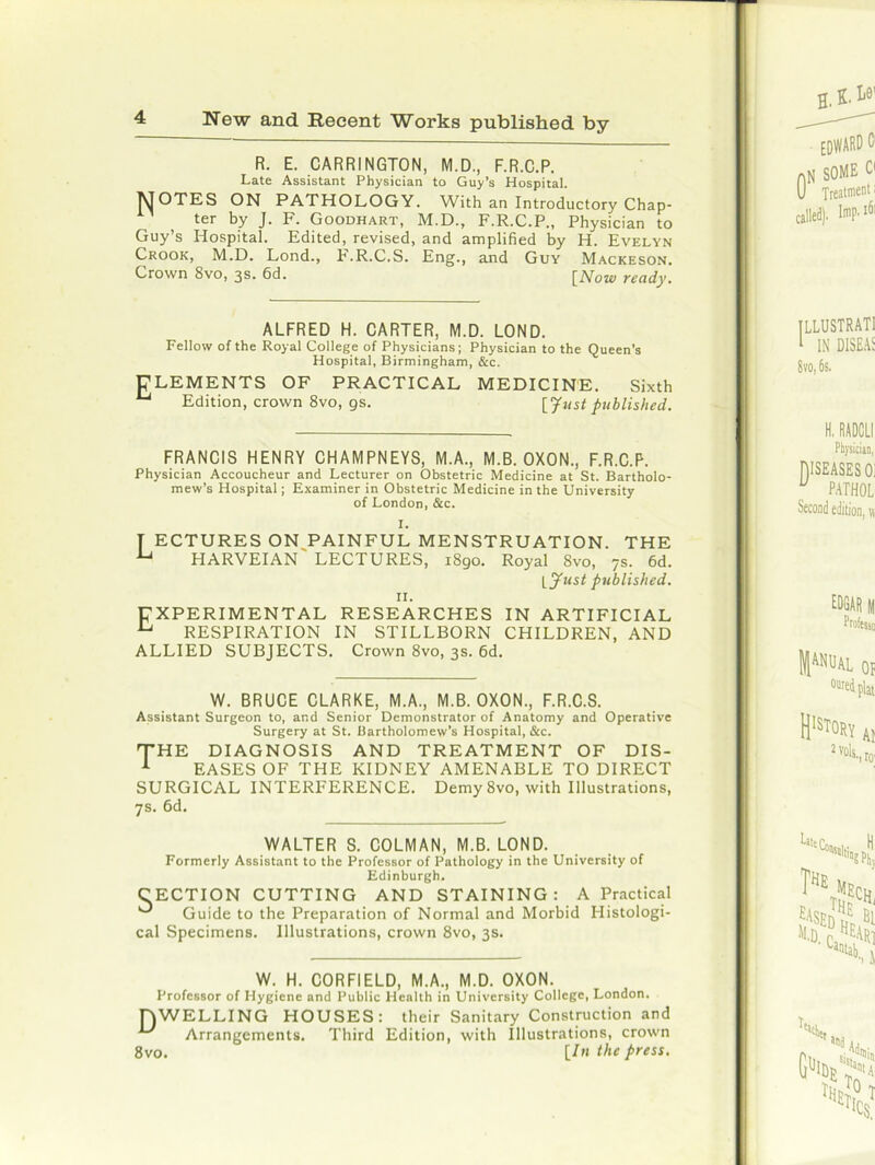 R. E. CARRINGTON, M.D., F.R.C.P. Late Assistant Physician to Guy’s Hospital. NOTES ON PATHOLOGY. With an Introductory Chap- ter by J. F. Goodhart, M.D., F.R.C.P., Physician to Guy’s Hospital. Edited, revised, and amplified by H. Evelyn Crook, M.D. Lond., F.R.C.S. Eng., and Guy Mackeson. Crown 8vo, 3s. 6d. [Now ready. ALFRED H. CARTER, M.D. LOND. Fellow of the Royal College of Physicians; Physician to the Queen’s Hospital, Birmingham, &c. ELEMENTS OF PRACTICAL MEDICINE. Sixth u Edition, crown 8vo, gs. [Just published. FRANCIS HENRY CHAMPNEYS, M.A., M.B. OXON., F.R.C.P. Physician Accoucheur and Lecturer on Obstetric Medicine at St. Bartholo- mew’s Hospital; Examiner in Obstetric Medicine in the University of London, &c. [ ECTURES ON PAINFUL MENSTRUATION. THE U HARVEIAN' LECTURES, 1890. Royal 8vo, 7s. 6d. \_jfust published. 11. EXPERIMENTAL RESEARCHES IN ARTIFICIAL U RESPIRATION IN STILLBORN CHILDREN, AND ALLIED SUBJECTS. Crown 8vo, 3s. 6d. W. BRUCE CLARKE, M.A., M.B. OXON., F.R.C.S. Assistant Surgeon to, and Senior Demonstrator of Anatomy and Operative Surgery at St. Bartholomew’s Hospital, &c. THE DIAGNOSIS AND TREATMENT OF DIS- 1 EASES OF THE KIDNEY AMENABLE TO DIRECT SURGICAL INTERFERENCE. Demy 8vo, with Illustrations, 7s. 6d. WALTER S. COLMAN, M.B. LOND. Formerly Assistant to the Professor of Pathology in the University of Edinburgh. CECTION CUTTING AND STAINING: A Practical ^ Guide to the Preparation of Normal and Morbid Histologi- cal Specimens. Illustrations, crown 8vo, 3s. W. H. CORFIELD, M.A., M.D. OXON. Professor of Hygiene and Public Health in University College, London. DWELLING HOUSES: their Sanitary Construction and Arrangements. Third Edition, with Illustrations, crown 8vo. [7/t the press.