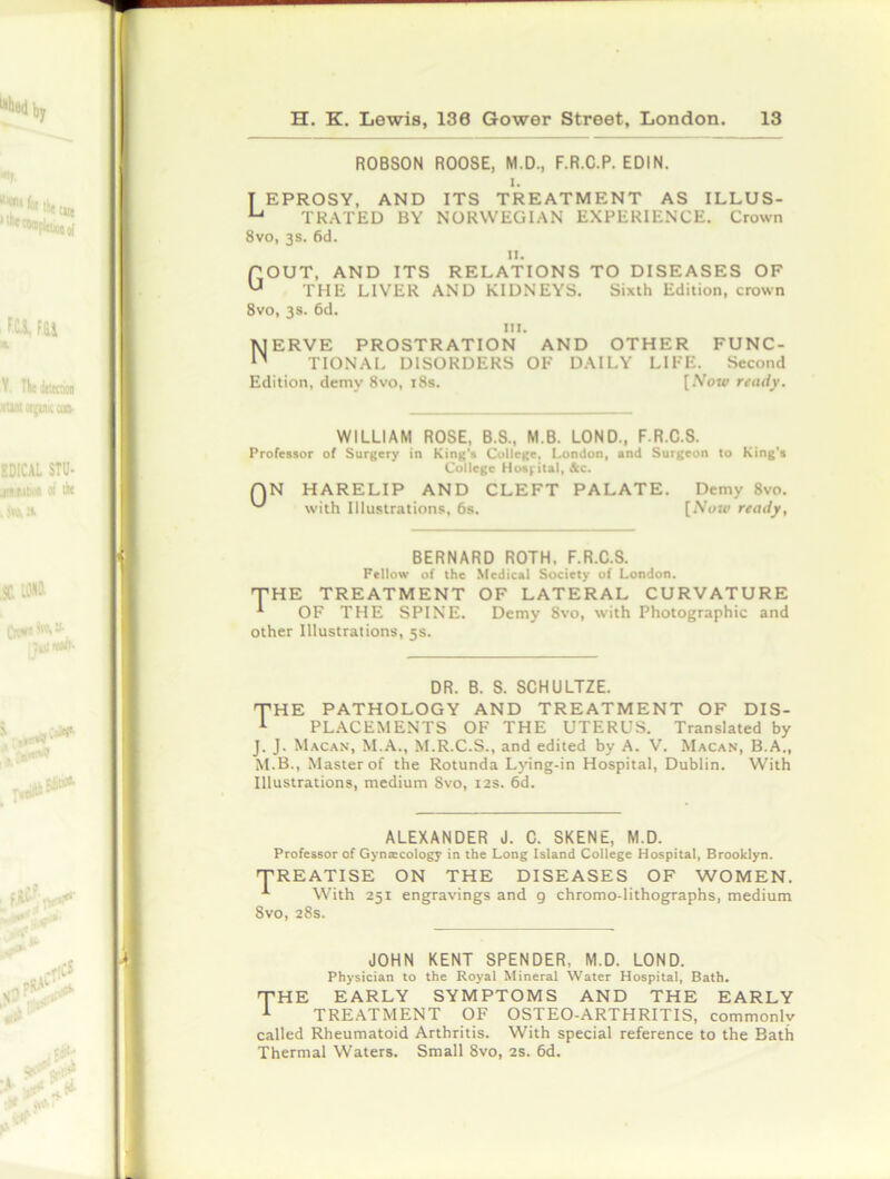 ROBSON ROOSE, M.D., F.R.C.P. EDIN. i. T EPROSY, AND ITS TREATMENT AS ILLUS- U TRATED BY NORWEGIAN EXPERIENCE. Crown 8vo, 3s. 6d. u. POUT, AND ITS RELATIONS TO DISEASES OF U THE LIVER AND KIDNEYS. Sixth Edition, crown 8vo, 3s. 6d. in. Nerve prostration and other func- tional DISORDERS OF DAILY LIFE. Second Edition, demy 8vo, 18s. [Now ready. WILLIAM ROSE, B.S., M.B. LOND., F.R.C.S. Professor of Surgery in King’s College, London, and Surgeon to King's College Hospital, &c. QN HARELIP AND CLEFT PALATE. Demy 8vo. with Illustrations, 6s. [Now ready. BERNARD ROTH. F.R.C.S. Fellow of the Medical Society of London. THE TREATMENT OF LATERAL CURVATURE * OF THE SPINE. Demy Svo, with Photographic and other Illustrations, 5s. DR. B. S. SCHULTZE. THE PATHOLOGY AND TREATMENT OF DIS- 1 PLACEMENTS OF THE UTERUS. Translated by J. J. Macan, M.A., M.R.C.S., and edited by A. V. Macan, B.A., M.B., Master of the Rotunda Lying-in Hospital, Dublin. With Illustrations, medium Svo, 12s. 6d. ALEXANDER J. C. SKENE, M.D. Professor of Gyntecology in the Long Island College Hospital, Brooklyn. TREATISE ON THE DISEASES OF WOMEN. With 251 engravings and g chromo-lithographs, medium 8vo, 28s. JOHN KENT SPENDER, M.D. LOND. Physician to the Royal Mineral Water Hospital, Bath. THE EARLY SYMPTOMS AND THE EARLY 1 TREATMENT OF OSTEO-ARTHRITIS, commonly called Rheumatoid Arthritis. With special reference to the Bath Thermal Waters. Small 8vo, 2s. 6d.