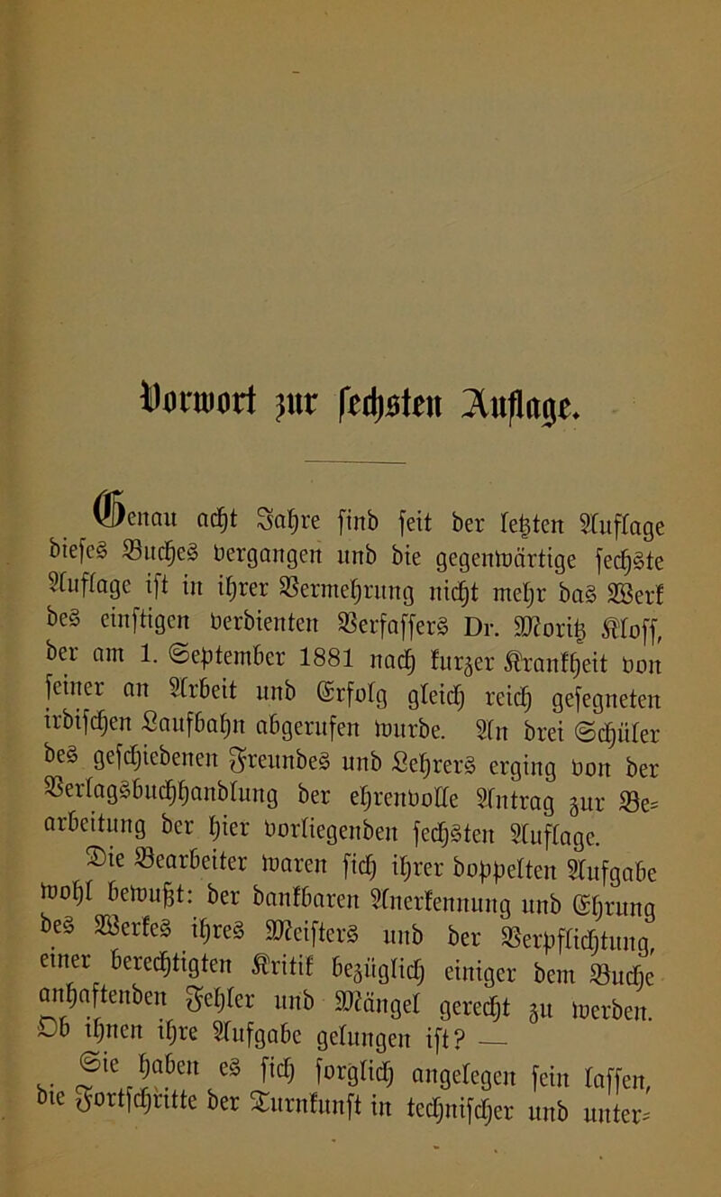 Donuort )\ix fetteten ^uflarje. ©enau adjt Sa§re finb feit ber Testen Auflage bie[c§ Sucres Vergangen unb bie gegcntoärtige fecf)§te 'Cuffagc ift in ihrer Vermehrung nirfjt meljr ba§ SBerl be§ einftigcn tierbienten VerfafferS Dr. ätforih tloff, ber am 1. September 1881 nach lurger Itanfpeit bon feiner an 21rbeit unb Srfolg gleid) reich gefegneten irbifcpen Saufbahn abgerufen mürbe. Sin brei Sdpiler be§ geriebenen ftreunbeS unb Sef>rer§ erging Don ber Verlagäbuchhanblung ber ehrenbolle Antrag gur Be- arbeitung ber hier borliegenbeit fedjSten Stuflage. Sie Bearbeiter mären fid) ihrer hoppelten Aufgabe mof)l bemufjt: ber banfbaren Sfoerfemtung unb ßbrung be§ B3erfe§ ihres ätfeifterS unb ber Verpflichtung einer berechtigten Äritil begüglid) einiger bcm Bude anhaftenben gehler urib Mängel gerecht §u merben. thuen ihre Slufgabe gelungen ift? ©te haben es ficT; forglidj angelegen fein laffen, bie gortfdjntte ber Surnlunft in tedjnifdjer unb unter-