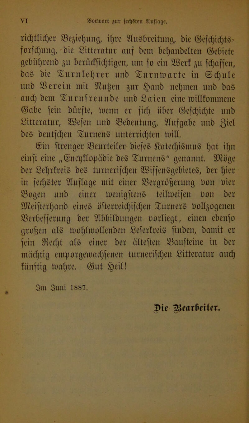ridjtlidjcr Bc^iefjung, it)tc Stuäbrcitung, bic ©efdjidjtg* forfdjitng, bic ßitteratur auf bem betjanbetten (Gebiete gebitfjrenb 51t bcriidfidjtigen, um fo ein SSerf 511 fdjaffen, baS bic $£urnlct)rer uub Surntoarte itt ©d)ute uitb herein mit üftutjeu jur §anb nehmen uub ba§ andj bem SCurnfreunbe wtb ßaien eine toidfommene ©abc fein biirftc, toenn er fid) über ©efdjidjtc uub ßitteratur, Sßefen uub Bcbcutung, Stufgabe uub $iet bc§ bcutfdjcn SEurnenS unterrichten mid. ©in firenger Beurteiler bicfcö &ated)i§mu§ tjat ifjn cinft eine „©nepftopäbie bc§ Xumen§ genannt. ÜDtögc ber ßct)rfrci§ be§ turnerifdjen SSiffen§gebiete§, ber t)icr iit feester Stuftage mit einer Bergröfjermtg beut hier Bogen uub einer menigften§ teidoeifen bott ber SJieiftertjanb eines oftcrrcidjifdjcn 5£urner§ bodsogenett Berbcffcrung ber Stbbitbungen bortiegt, einen cbettfo großen al§ tbotjlmodenben ßeferfrciS finben, bamit er fein 3icd)t at§ einer ber ätteften Baufteine in ber mädjtig empor gelb adff eitert turnerifdjeit ßitteratur aud) tünftig mapre. ©11t §eil! 3m 3uni 1887. |>te Bearbeiter.