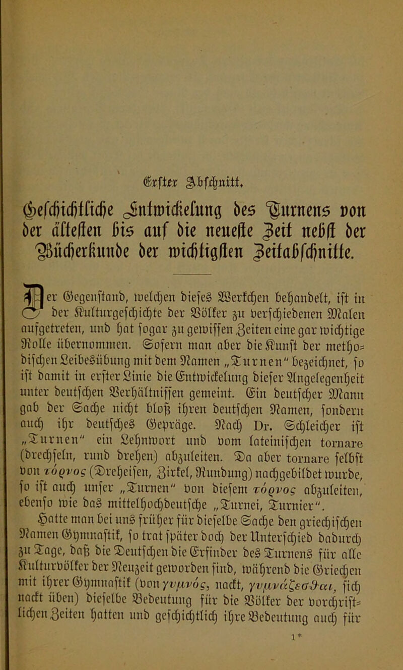 ^bfdmitt, (f>efcfjidjffidje oSnliDTdiefung bes ‘gnrnens »on ber ri’ffeffeu bis auf bie neitefre |cit nebft ber 'gMcfjeriütnbe ber iwcfjtigften ?eifafjfdjniffe. pjDer ©egenftanb, luelrfjeit biefeg Sßerfdjen beßanbett, ift in Cy ber $utturgefd)id)tc ber S3ölfer 51t betriebenen hinten aufgetreten, ltnb ßat fogar 511 gemiffen feiten eine gar Untätige SHolte übernommen, ©ofern man aber bie ®unft ber metßo= bifdjenSeibeSübungmitbent kanten „turnen bejeicßuet, fo ift bamit in crftcrSinie bie ©ntmicfelung biefer Slngelegenßeit unter beutfdjen 23erßältniffen gemeint. @iu beutfcßer 2Jtamt gab ber ®ad)e nic£)t blofs ißreit beutfdjen tarnen, fonbern aud) itjr beutfd)e§ ©eprcige. 9?ad) Dr. ©djleidjer ift „Surnen ein Seßnmort unb bom tateinifdjen tornare (bredjfcln, runb breßeu) nbäuteiten. ®n aber tornare fetbft bonjro^i’og ($reßeifen, ßirfel, 9Junbung) nadjgebilbet mürbe, fo ift audj unfer „turnen bon biefent toqvos abguleiteu, ebenfo mie ba§ mitteiß od)beutfd)c „Turnei, furnier. £jatte mau bei unS früher für biefelbe ©acße ben griecßifcßen kanten ©pmnaftif, fo tratfpäterbod) ber Unterfdfieb baburdj 31t Stage, baff bie ®entfd)en bie (Srfinber be§£urncn§ für alte $u(turbölfer ber 9teu5eit gemorben finb, mäßrenb bie ©riecßcn mit ißrer ©pmnaftif (bon yv/nvog, uacft, yv/Avd^aO-ai, fidj uacft üben) biefelbe SSebeutung für bie SSolfer ber bordjrift- ließen feiten ßatten unb gefcßicßtlid) ißre Sßebeutung and) für