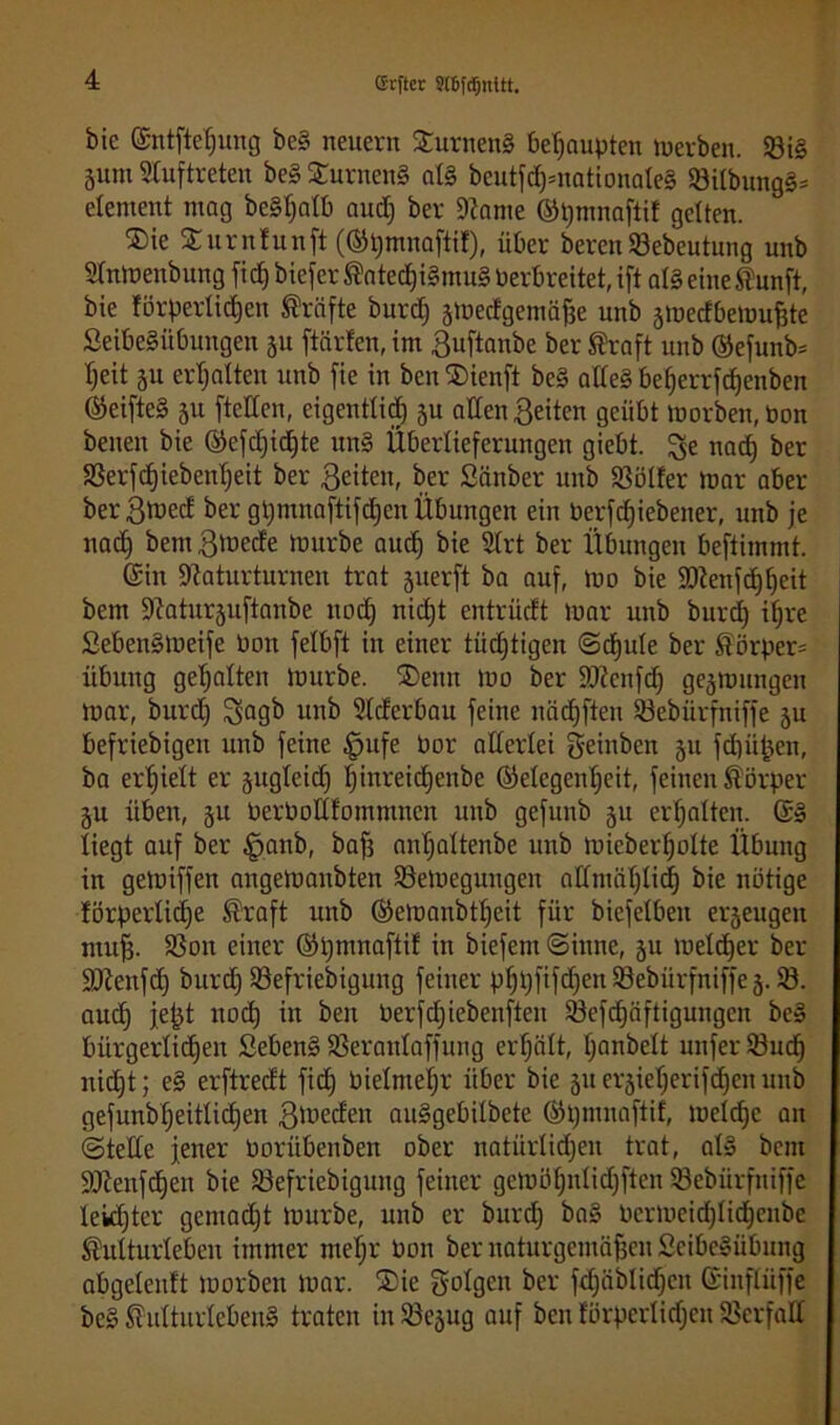 ffirftcc 906fd)nltt. bie ©ntftetjung bc§ neuern Sturnen! behaupten Serben. 93i§ ä«m Stuftreten be§ SurnenS al§ beutfd)=nationaIe§ 33itbung§= etement mag be§f;atb audj ber 9?ame ©tjmnaftif gelten. ®ie Surnfunft (®t)mnaftif), über berenSebeutung unb Stniuenbung fic£) biefer Katecf)i§mu§ Perbreitet, ift al§ eineKunft, bie förperlidjeu Kräfte burd) ämedgernäfse unb smedbemufjte SeibeSiibungen ju ftärfen, im Buftanbe ber Straft unb ©efunb= tjeit 51t erhalten unb fie in ben $ienft be§ alle! be()errfd)enben ®eifte§ §u [teilen, eigenttid) ju allen Beiten geübt morben,Pon benen bie ®efd)id)te un§ Überlieferungen gicbt. ^e nad) ber SSerfdjiebentjeit ber Beiten, ber Sänber unb Sßölfer mar aber berBmed ber gi)mna[tifd)cu Übungen ein Perfdjiebener, unb je nad) bemBtoede mürbe audj bie SIrt ber Übungen beftimmt. (Sin Staturturnen trat juerft ba auf, mo bie 9Dtenfd)^eit bem Staturjuftanbe nad) nicfjt entrüdt mar unb burd) if)re £eben§meife Pon felbft in einer tüdjtigen ©djute ber Körper= Übung gehalten mürbe. ®emt mo ber DJtcnfd) gelungen mar, burd) $agb unb SIderbau feine nädjften Söebürfniffe 511 befriebigen unb feine £jufe Por allerlei Beheben 51t fd)üßen, ba erhielt er jugleidj f)inreid)enbe Gelegenheit, feinen Körper §u üben, ju Perbottfommncn unb gefunb 51t erhalten. (S§ liegt auf ber §anb, baf3 anljaltenbe unb micberI)oIte Übung in gemiffen angemanbten S3eloegungen allmählich bie notige förperlidje Kraft unb Gemaubtl)eit für biefelbeit erzeugen muß. 33on einer Gßmnaftif in biefem ©inne, 511 meldjer ber ÜOtenfd) burd) ißefriebigung feiner p^t;fifd)ert Söebürfniffe 5.33. aud) jeßt nod) in ben Perfdjiebenften Söefc^äftigungen bc! bürgerlid)en Beben! SBeranlaffung erteilt, I)anbelt unfer 23ud) nicht; e! erftredt fid) 0ieIntef)r über bie 51t erjieljerifdjen unb gefunb^eitlidjen Beeden au!gebilbete Gpmuaftif, meldjc an ©teile jener Porübenben ober natürlichen trat, al! bent üfftenfdjen bie Söefriebigung feiner gemöl)nlid)ften SBebürfniffe Ieid)tcr gemacht mürbe, unb er burd) ba! Pcrmeid)Iid)cnbe Kulturleben immer ntef)r Pon ber naturgemäßen 2eibe!übung abgeteuft morbeit mar. ®ie folgen ber fdjäblidjcn (Sinfliiffe be! Kulturleben! traten in Sßejug auf ben fürpcrtid)en Verfall
