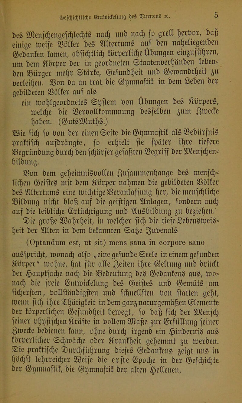 ©efcfjidjtttdje ©nttticfeluitg bc§ Xantens tc. beb 9)?eufd)engefd)Ied]tb nad) imb nad) fo grell Ijerbor, bnfj einige locife 93oder beb Slftertumb auf Öen naf)eliegenöeit ©ebanfen !amen, abfidjtlid) förperlidje Übungen eingufufjren, um bem Körper ber in georbneten ©taatcuberbiinöen leben* beit Bürger ntefjr ©tärfe, ©efunbfjeit unb ©eioanötfjeit ju berieten. 93on ba an trat bie ©pmnaftif in bettt Seben ber gebilbeteu 93öl!er auf alb ein lnof)Igeorbnete§ ©pftent bon Übungen beb Körpers, lbeld)e bie 93erbottfomtmutng beSfetben gum ülnede fjaben. (©utbSühttlfb.) 9öie fid) fo bon ber einen ©eite bie ©pntnaftif alb 93ebürfnib praftifdj aufbrängte, fo erhielt fie fpciter tf)re tiefere 93egriuiöung burd) ben fdjärfer gefaxten ^Begriff ber 9Kenfd)en* bilbung. 93on bem getjeimnibboden ßufamnten^ange beb menfd)* ticken ©eifteb mit bem Körper nahmen bie gebilbeten SSötfer bebStltertumb eine loidjtige 93eranlaffung f)er, biemenfd)lid)e 93ilbuitg nidjt bloff auf bie geiftigen Einlagen, fonbern aucf) auf bie leibliche ©rtiidftigung unb Slubbilöung gu begiefjen.' SDie groffe 9ßal)rl)eit, in meldfer fid) bie tiefe Sebenbtneib* Tjeit ber Sitten in bem belannten @a|e Subenalb (Optandum est, ut sit) mens sana in corpore sano aubfpridjt, toonad) alfo „einegefunöe©eele in einem gefunben Körper ibot)ne, f;at für alle feiten iljre ©eltmtg unb örtidt ber §auptfad)e nad) bie 93ebeutung beb ©ebanlenb aub, lbo= nadj bie freie ©utloidelung beb ©eifteb unb ©erntitb am fiefjerften, Podftänbigfteu unb fdjnedften bon ftatten geljt, loenn fid) ifjre^ätigfeit in bem gangnaturgemäßen ©demente ber förperlidjen ©efunbtjeit betuegt, fo baff fid) ber SOtenfd) feiner pf)i)fifd)en Kräfte in Pollern üDIaffe gur©rfüKung feiner 3föede bebienen fanit, ot)ne burd) irgenb ein ^iubernib aub förperlidfer ©dpbädje ober ®ranffjeit geljemmt git toerben. ®ie praltifdje ®urd)füf)ruttg biefeb ©ebanlenb geigt unb in ^ödjft lehrreicher 9Seife bie erfte ©pod)e in ber ©efd)id)te ber ©pntnaftif, bie ©pntnaftif ber alten Seltenen.