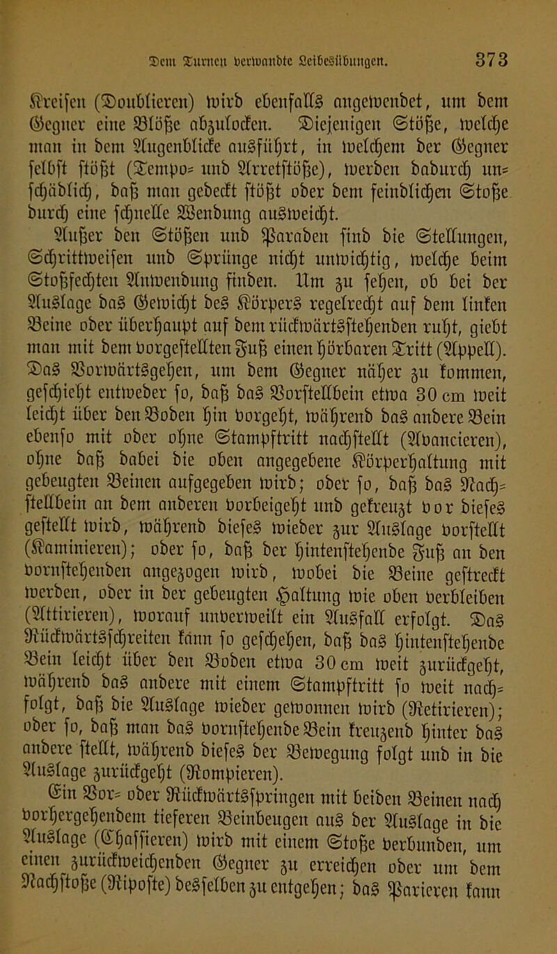 Greifen (SDotddicrcn) luirb cbcitfad§ angelucnbet, um bent ©cgiter eine Stoffe ab3tdodcn. ^Diejenigen Stoffe, luctdjc man in bctit Stugenblide anSfüIjrt, in lueldjent ber Segner fetbft ftöfft (£empo= unb Slrretftöfse), iuerben baburd) um fdjäbtich, baff man gebedt ftöfft ober bent feinblidjeit Stoffe burdj eine fdfnede SBenbuitg auSlueidjt. Stuwer ben Stoffen unb fßarabeit finb bie (Stellungen, Sdjrittlucifen unb Sprünge nidjt unluid)tig, luetdje beim Stofffcdjteit Stnluenbung fittben. IXm ju fetjeit, ob bei ber 2tu§tage ba§ ©eiuidjt be§ Körpers regelrecht auf bent linfen Seine ober überhaupt auf bem ritt tuärtlftehenben ruht, giebt man mit bem borgeftedten gu|f einen hörbaren SDritt (kpped). ®a§ SonuärtSgeheit, um bem ©egtter näher 31t tommen, gefdjietjt enttoeber fo, bah ba§ Sorftedbein etma 30 cm lueit leidjt über beitSoben hin borgeht, toährenb ba§ anbere Sein ebenfo mit ober ohne Stampftritt nadfftedt (STbancieren), ohne bah babei bie oben angegebene Körperhaltung mit gebeugten Seinen aufgegeben luirb; ober fo, bah ba§ Rad)= ftedbeiit an bent anbereu borbeigeht unb gefragt bor biefe§ geftettt luirb, mährenb biefe§ luieber jur S&tSlage borftedt (Kaminieren); ober fo, bah ber hintenftehenbe gufj au ben bornftehenben angejogen luirb, luobei bie Seine geftredt iuerben, ober in ber gebeugten Gattung luie oben berbteiben (Stttirieren), luorauf unberiueitt ein 3lu§fad erfolgt. ®a§ RüdiuärtSfdjreiten feinn fo gefdjehen, bah ba§ hintenftehenbe Sein leidjt über ben Soben etlua 30 cm lueit juriidgeht, luäfjrenb ba§ anbere mit einem Stampftritt fo lueit nadj= folgt, bafj bie Stusdage mieber geluoitnen luirb (Retirieren); ober fo, bafj man ba§ bornftehenbe Sein treujenb hinter ba§ anbere ftedt, luähreitb biefe§ ber Seloegung folgt unb in bie 2(it§Iage jurüdgeht (Rompieren). Sin Sor= ober RüdioörtSfpringeit mit beibeit Seinen nadj borhergeheitbent tieferen Seinbeugen au§ ber Rusdnge in bie 2tu§tagc (Sfjaffieren) luirb mit einem Stohe berbunben, um einenjuriidiueichcnbcn ©egner 31t erreichen ober untrem Radjftojfc (Ripofte) beSfetben 31t entgehen; ba§ parieren fann