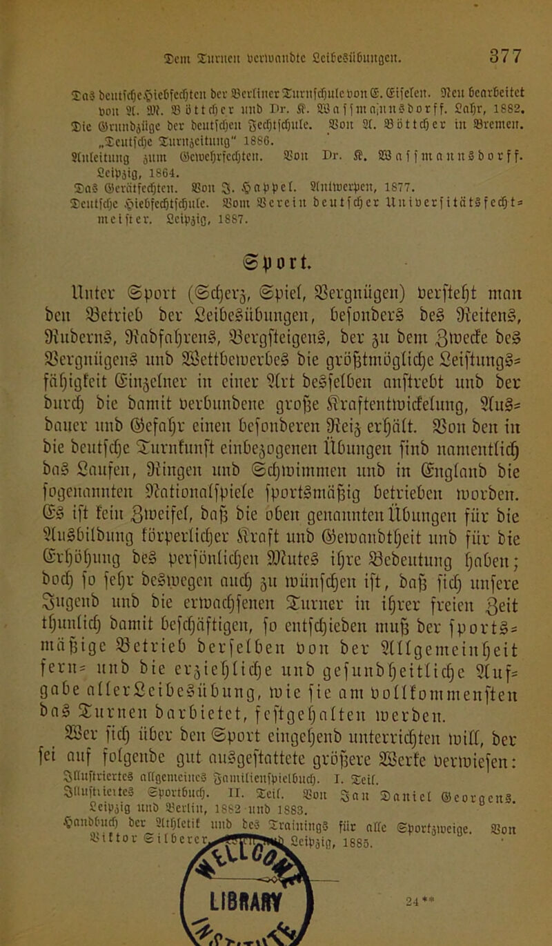 Xn? bcittfcfje®ie6fed)tcn bet 93erttucrSurufc!julebon©.®ifeten. 9?eu Gearbeitet »du 9t. 91?. 93 o 11 cf) c r mtb Br. $. 933affmaiitnBborff. Satjr, 1882. Sic ©ntttbjiiße ber bcutfdjcit gedjtfcfjule. 93ou 9t. 95bttcf)cr tu Söremeit. „Seutfdjc Surujcttniifl 1880. Stuleitung jum ©etoeljrfcdjteu. 95ott Dr. ffi. 923 n f f nt a uns b o r f f. Seipäiß, 1864. Sa? ©evcitfedjtcn. 93oit 3. § ab bet. Stntwerpen, 1877. Seutfdjc §iebfecfjtfcfjutc. 95out 93crctn beutfdjer UuiöerfitätSfedSj-t» ittc t ft er. Sctpjig, 18S7. S f) o r t. Unter Sport (Sdjerj, (Spiel, 93ergnügeit) Perfießt matt beit betrieb ber Seibegübungeit, befonberg beS Seitens, 9iubcrng, Siabfaßreng, iöergfteigeng, ber 51t bettt $mecfe beg Sßergnitgeng mtb SSettbemerbeg bie größtmögliche Seiftungg* fäßigfeit ©injelner itt einer ?Crt begfelbett anftrebt ttitb ber burctj bie bantit Perbnnbene große $raftentmicMmig, Sful* baner mtb ©efaßr einen befottberett Dieig erhält. SSon beit itt bie beutfeße Surnfunft cinbejogcnen Übungen fittb namentlich bag Saufen, Düngen mtb Scßmitnmen mtb in (Sngtanb bie fogenannten Sftationalfpiele fportgmäßig betrieben tuorben. ©g tft fein 3>üeife(, bafs bie oben genannten Übungen für bie 9tu§bilbmtg förperlicfjer ®raft mtb ©emanbtßeit mtb für bie ©rßößung beg perföntietjen fDcuteg ifjre Sebentung ßabett; boef) fo fefjr begmegen aueß 51t miinfcfjett ift, baß fid) uttfere Sugenb uiib bie ertnadjfenen Turner in ißrer freien ßeit tßunlicß bantit befcßäftigen, fo entfeßieben muß ber fportg* mäßige betrieb berfelben Pott ber SUlgemetnßett fern* ttitb bie erjießlicße uttb gefunbßeitlicße 9tuf* gäbe aüerScibegübnttg, tuie fie am Pollfommenften bag Junten barbietet, feftgeßnlteu merbeit. 2Ser fid) über beit Sport eingetjenb unterrichten tuilfl, ber fei auf fotgenbe gut auggeftattete größere SSerfe Permiefen: 31Iuftriertc§ altgentciucS gaiuitienfpielGud). I. Seit. 3nuftücite§ evovtßucf). II. Seit. 95ott San Sautet ©coracuS Setpoiß mtb SBerlttt, 1882 uttb 1883. {■mnbt'iidj ber 9ttf)tcti£ 1111b beg SraiuiugS für alte gportäiociae 93on 95tttor @it6ercy^Wff^ßdpaifl, 1885. SO'l(ßdU LIBRARY 24 '