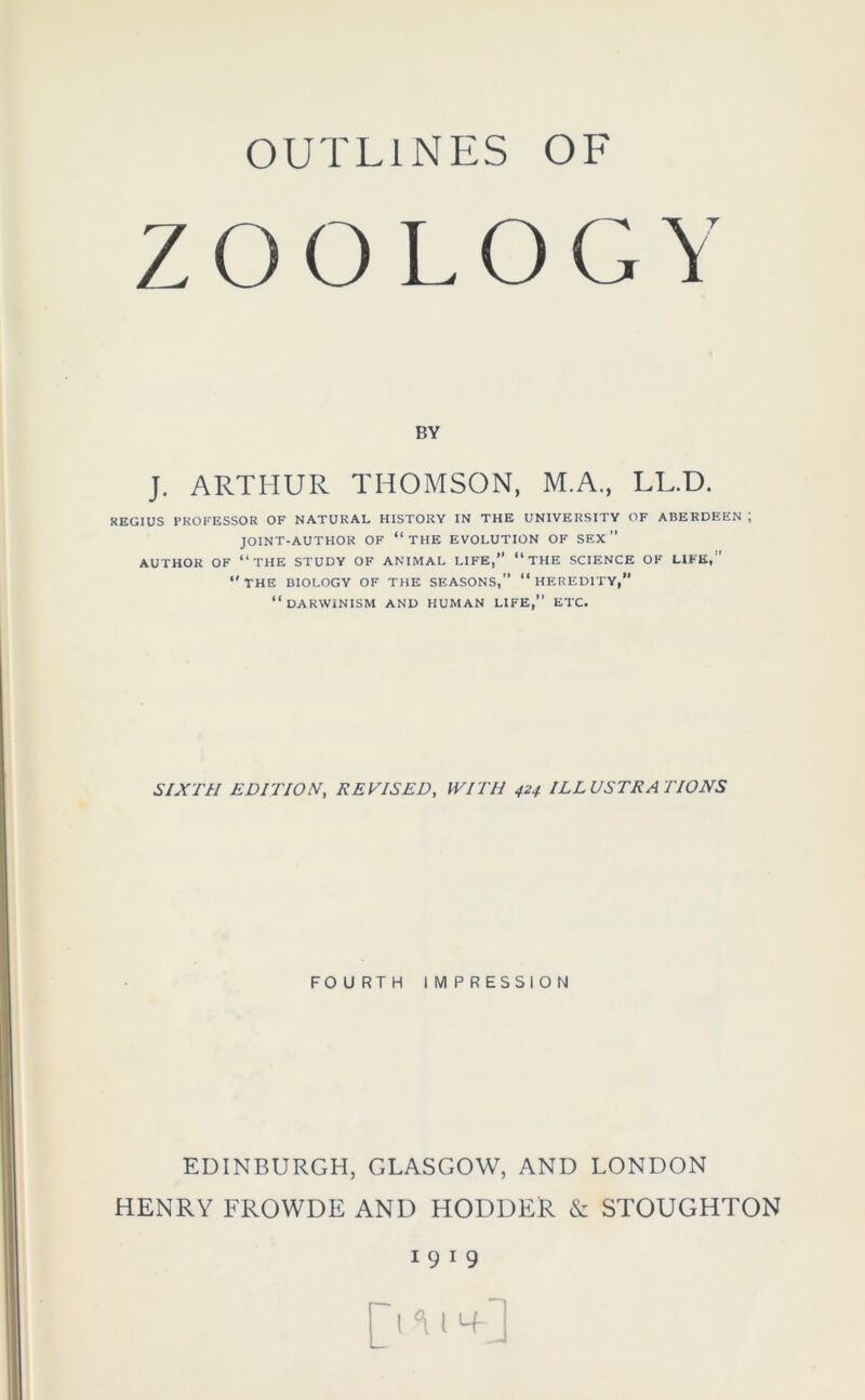 ZOO LOGY BY J. ARTHUR THOMSON, M.A., LL.D. REGIUS PROFESSOR OF NATURAL HISTORY IN THE UNIVERSITY OF ABERDEEN ; JOINT-AUTHOR OF “ THE EVOLUTION OF SEX ” AUTHOR OF “THE STUDY OF ANIMAL LIFE,” “ THE SCIENCE OF LIFE, “THE BIOLOGY OF THE SEASONS,” “HEREDITY, “DARWINISM AND HUMAN LIFE,” ETC. SIXTH EDITION, REVISED, WITH 424 ILLUSTRATIONS FOURTH IMPRESSION EDINBURGH, GLASGOW, AND LONDON HENRY FROWDE AND HODDER & STOUGHTON