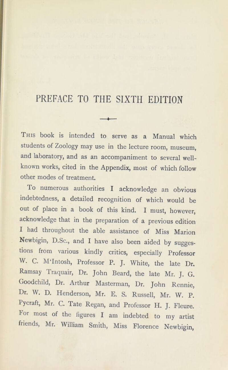 PREFACE TO THE SIXTH EDITION ♦ This book is intended to serve as a Manual which students of Zoology may use in the lecture room, museum, and laboratory, and as an accompaniment to several well- known works, cited in the Appendix, most of which follow other modes of treatment. To numerous authorities I acknowledge an obvious indebtedness, a detailed recognition of which would be out of place in a book of this kind. I must, however, acknowledge that in the preparation of a previous edition I had throughout the able assistance of Miss Marion Newbigin, D.Sc., and I have also been aided by sugges- tions from various kindly critics, especially Professor W. C. MTntosh, Professor P. J. White, the late Dr. Ramsay Traquair, Dr. John Beard, the late Mr. J. G. Goodchild, Dr. Arthur Masterman, Dr. John Rennie, Dr. W. D. Henderson, Mr. E. S. Russell, Mr. W. P. Pycraft, Mr. C. Tate Regan, and Professor H. J. Fleure. kor most of the figures I am indebted to my artist friends, Mr. William Smith, Miss Florence Newbigin,