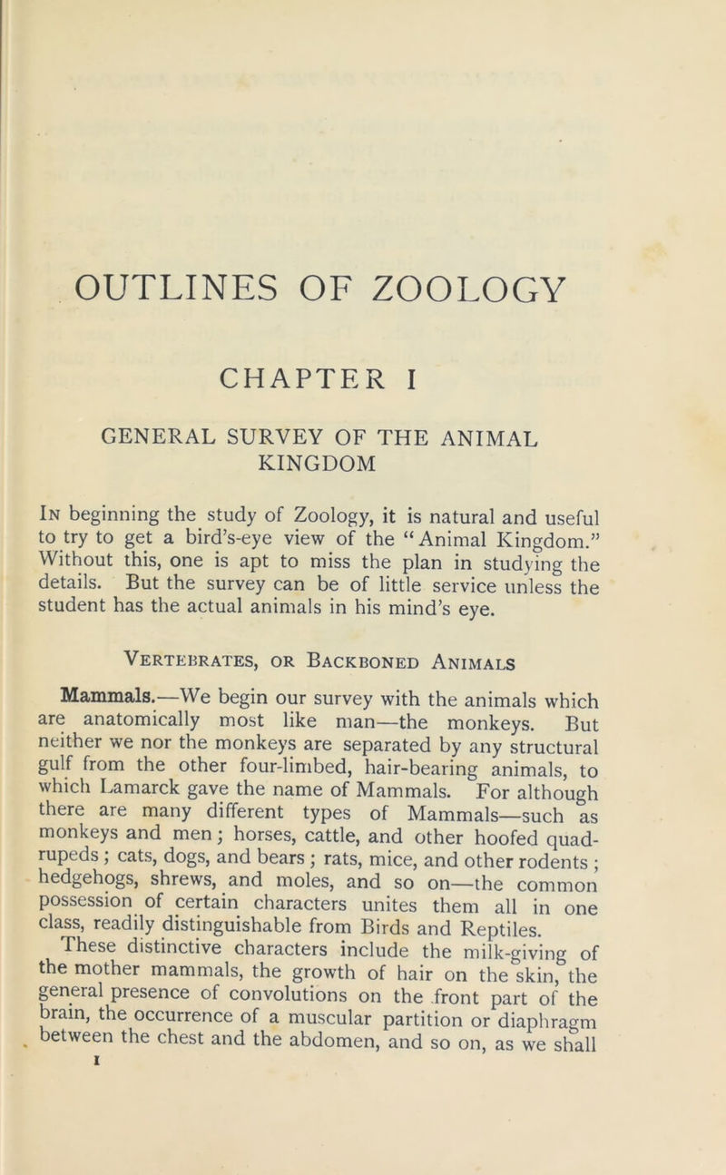 OUTLINES OF ZOOLOGY CHAPTER I GENERAL SURVEY OF THE ANIMAL KINGDOM In beginning the study of Zoology, it is natural and useful to try to get a bird’s-eye view of the “Animal Kingdom.” Without this, one is apt to miss the plan in studying the details. But the survey can be of little service unless the student has the actual animals in his mind’s eye. Vertebrates, or Backboned Animals Mammals.—We begin our survey with the animals which are anatomically most like man—the monkeys. But neither we nor the monkeys are separated by any structural gulf from the other four-limbed, hair-bearing animals, to which Lamarck gave the name of Mammals. For although there are many different types of Mammals—such as monkeys and men; horses, cattle, and other hoofed quad- rupeds ; cats, dogs, and bears ; rats, mice, and other rodents ; hedgehogs, shrews, and moles, and so on—the common possession of certain characters unites them all in one class, readily distinguishable from Birds and Reptiles. These distinctive characters include the milk-giving of the mother mammals, the growth of hair on the skin, the geneial presence of convolutions on the front part of the brain, the occurrence of a muscular partition or diaphragm . between the chest and the abdomen, and so on, as we shall