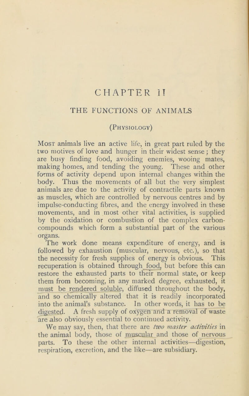 CHAPTER 1! THE FUNCTIONS OF ANIMALS (Physiology) Most animals live an active life, in great part ruled by the two motives of love and hunger in their widest sense; they are busy finding food, avoiding enemies, wooing mates, making homes, and tending the young. These and other forms of activity depend upon internal changes within the body. Thus the movements of all but the very simplest animals are due to the activity of contractile parts known as muscles, which are controlled by nervous centres and by impulse-conducting fibres, and the energy involved in these movements, and in most other vital activities, is supplied by the oxidation or combustion of the complex carbon- compounds which form a substantial part of the various organs. The work done means expenditure of energy, and is followed by exhaustion (muscular, nervous, etc.), so that the necessity for fresh supplies of energy is obvious. This recuperation is obtained through food, but before this can restore the exhausted parts to their normal state, or keep them from becoming, in any marked degree, exhausted, it must be rendered soluble, diffused throughout the body, and so chemically altered that it is readily incorporated into the animal’s substance. In other words, it has to be digested. A fresh supply of oxygen and a removal of waste are .also obviously essential to continued activity. We may say, then, that there are two master activities in the animal body, those of muscular and those of nervous parts. To these the other internal activities—digestion, respiration, excretion, and the like—are subsidiary.