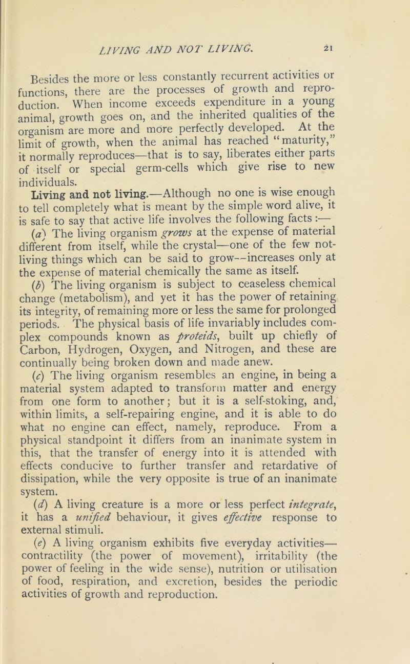 Besides the more or less constantly recurrent activities or functions, there are the processes of growth and repro- duction. When income exceeds expenditure in a young animal, growth goes on, and the inherited qualities of the organism are more and more perfectly developed. At the limit of growth, when the animal has reached “ maturity, it normally reproduces—that is to say, liberates either parts of itself or special germ-cells which give rise to new individuals. Living and not living.—Although no one is wise enough to tell completely what is meant by the simple word alive, it is safe to say that active life involves the following facts (a) The living organism grows at the expense of material different from itself, while the crystal—one of the few not- icing things which can be said to grow—increases only at the expense of material chemically the same as itself. (b) The living organism is subject to ceaseless chemical change (metabolism), and yet it has the power of retaining its integrity, of remaining more or less the same for prolonged periods. The physical basis of life invariably includes com- plex compounds known as proteids, built up chiefly of Carbon, Hydrogen, Oxygen, and Nitrogen, and these are continually being broken down and made anew. (fi) The living organism resembles an engine, in being a material system adapted to transform matter and energy from one form to another; but it is a self-stoking, and, within limits, a self-repairing engine, and it is able to do what no engine can effect, namely, reproduce. From a physical standpoint it differs from an inanimate system in this, that the transfer of energy into it is attended with effects conducive to further transfer and retardative of dissipation, while the very opposite is true of an inanimate system. (d) A living creature is a more or less perfect integrate, it has a unified behaviour, it gives effective response to external stimuli. (e) A living organism exhibits five everyday activities— contractility (the power of movement), irritability (the power of feeling in the wide sense), nutrition or utilisation of food, respiration, and excretion, besides the periodic activities of growth and reproduction.