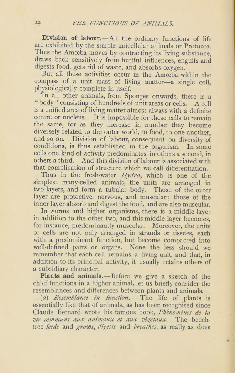 Division of labour.—All the ordinary functions of life are exhibited by the simple unicellular animals or Protozoa. Ihus the Amoeba moves by contracting its living substance, draws back sensitively from hurtful influences, engulfs and digests food, gets rid of waste, and absorbs oxygen. But all these activities occur in the Amoeba within the compass of a unit mass of living matter—a single cell, physiologically complete in itself. In all other animals, from Sponges onwards, there is a “ body ” consisting of hundreds of unit areas or cells. A cell is a unified area of living matter almost always with a definite centre or nucleus. It is impossible for these cells to remain the same, for as they increase in number they become diversely related to the outer world, to food, to one another, and so on. Division of labour, consequent on diversity of conditions, is thus established in the organism. In some cells one kind of activity predominates, in others a second, in others a third. And this division of labour is associated with that complication of structure which we call differentiation. Thus in the fresh-water Hydra, which is one of the simplest many-celled animals, the units are arranged in two layers, and form a tubular body. Those of the outer layer are protective, nervous, and muscular; those of the inner layer absorb and digest the food, and are also muscular. In worms and higher organisms, there is a middle layer in addition to the other two, and this middle layer becomes, for instance, predominantly muscular. Moreover, the units or cells are not only arranged in strands or tissues, each with a predominant function, but become compacted into well-defined parts or organs. None the less should we remember that each cell remains a living unit, and that, in addition to its principal activity, it usually retains others of a subsidiary character. Plants and animals.—Before we give a sketch of the chief functions in a higher animal, let us briefly consider the resemblances and differences between plants and animals. (a) Resemblance in fimction. — The life of plants is essentially like that of animals, as has been recognised since Claude Bernard wrote his famous book, Phenomenes de la vie communs aux animaux et aux veg'etaux. The beech- tree feeds and grows, digests and breathes, as really as does