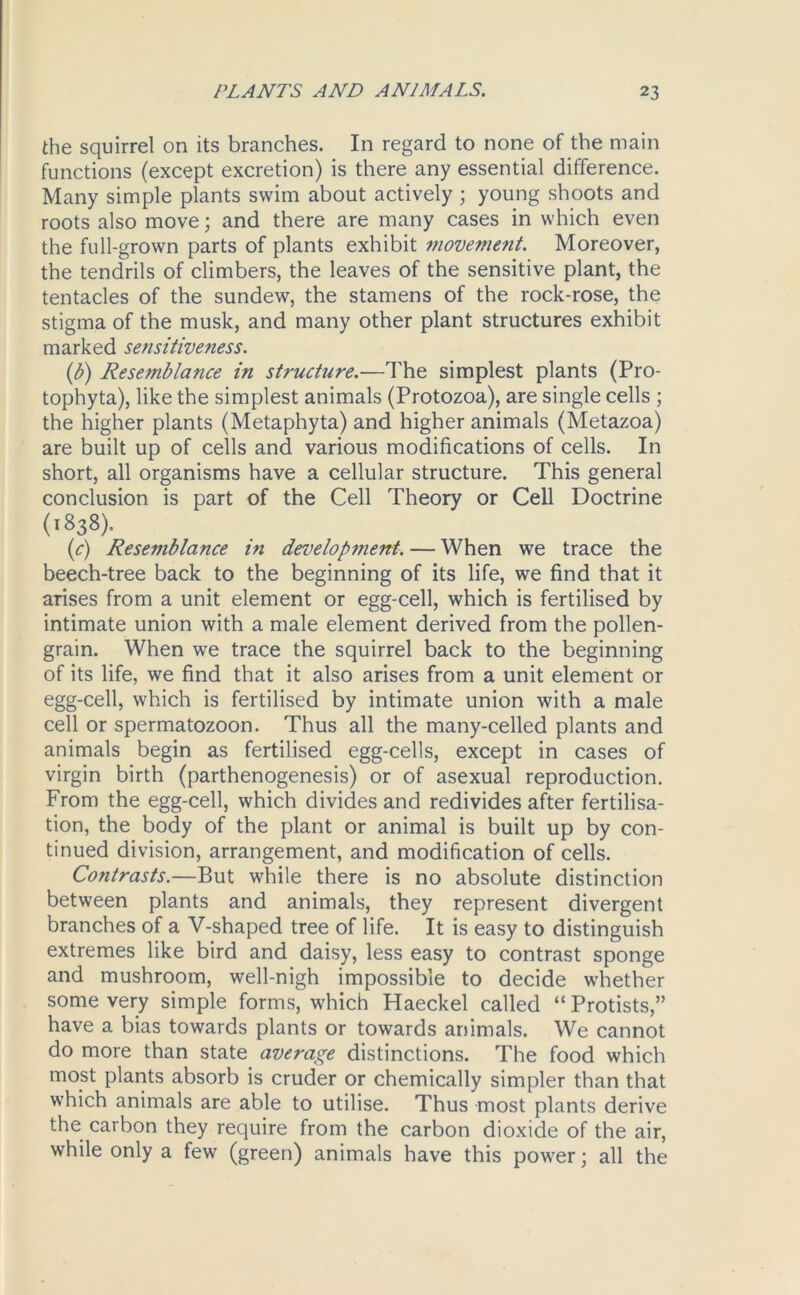 the squirrel on its branches. In regard to none of the main functions (except excretion) is there any essential difference. Many simple plants swim about actively ; young shoots and roots also move; and there are many cases in which even the full-grown parts of plants exhibit movement. Moreover, the tendrils of climbers, the leaves of the sensitive plant, the tentacles of the sundew, the stamens of the rock-rose, the stigma of the musk, and many other plant structures exhibit marked sensitivefiess. (1b) Resemblance in structure.—The simplest plants (Pro- tophyta), like the simplest animals (Protozoa), are single cells ; the higher plants (Metaphyta) and higher animals (Metazoa) are built up of cells and various modifications of cells. In short, all organisms have a cellular structure. This general conclusion is part of the Cell Theory or Cell Doctrine (1838). (c) Resemblance in development. — When we trace the beech-tree back to the beginning of its life, we find that it arises from a unit element or egg-cell, which is fertilised by intimate union with a male element derived from the pollen- grain. When we trace the squirrel back to the beginning of its life, we find that it also arises from a unit element or egg-cell, which is fertilised by intimate union with a male cell or spermatozoon. Thus all the many-celled plants and animals begin as fertilised egg-cells, except in cases of virgin birth (parthenogenesis) or of asexual reproduction. From the egg-cell, which divides and redivides after fertilisa- tion, the body of the plant or animal is built up by con- tinued division, arrangement, and modification of cells. Contrasts.—But while there is no absolute distinction between plants and animals, they represent divergent branches of a V-shaped tree of life. It is easy to distinguish extremes like bird and daisy, less easy to contrast sponge and mushroom, well-nigh impossible to decide whether some very simple forms, which Haeckel called “ Protists,” have a bias towards plants or towards animals. We cannot do more than state average distinctions. The food which most plants absorb is cruder or chemically simpler than that which animals are able to utilise. Thus most plants derive the carbon they require from the carbon dioxide of the air, while only a few (green) animals have this power; all the