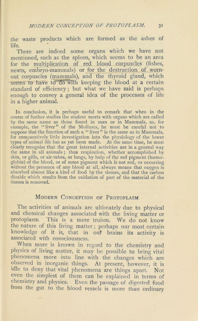 the waste products which are formed as the ashes of life. There are indeed some organs which we have not mentioned, such as the spleen, which seems to be an area for the multiplication of red blood corpuscles (fishes, newts, embryo-mammals) or for the destruction of worn- out corpuscles (mammals), and the thyroid gland, which seems to have tcTTlo’wTm keeping the blood at a certain standard of efficiency; but what we have said is perhaps enough to convey a general idea of the processes of life in a higher animal. In conclusion, it is perhaps useful to remark that when in the course of further studies the student meets with organs which are called by the same name as those found in man or in Mammals, as, for example, the “liver” of the Molluscs, he must be careful not to suppose that the function of such a “ liver” is the same as in Mammals, for comparatively little investigation into the physiology of the lower types of animal life has as yet been made. At the same time, he must clearly recognise that the great internal activities are in a general way the same in all animals ; thus respiration, whether accomplished by skin, or gills, or air-tubes, or lungs, by help of the red pigment (haemo- globin) of the blood, or of some pigment which is not red, or occurring without the presence of any blood at all, always means that oxygen is absorbed almost like a kind of food by the tissues, and that the carbon dioxide which results from the oxidation of part of the material of the tissues is removed. Modern Conception of Protoplasm The activities of animals are ultimately due to physical and chemical changes associated with the living matter or protoplasm This is a mere truism. We do not know the nature of this living matter; perhaps our most certain knowledge of it is, that in ouf brains its activity is associated with consciousness. When more is known in regard to the chemistry and physics of living matter, it may be possible to bring vital phenomena more into line with the changes which are observed in inorganic things. At present, however, it is idle to deny that vital phenomena are things apart. Not even the simplest of them can be explained in terms of chemistry and physics. Even the passage of digested food from the gut to the blood vessels is more than ordinary