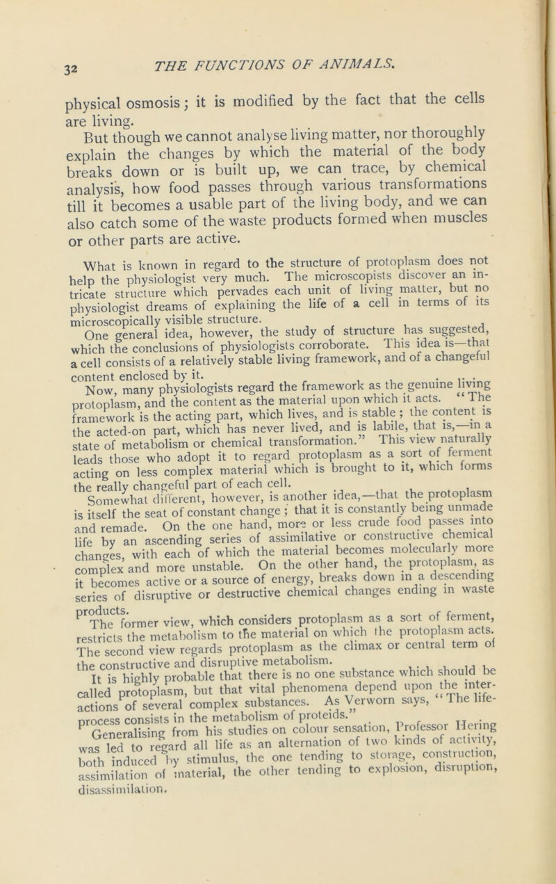 physical osmosis; it is modified by the fact that the cells are living. . . , , , But though we cannot analyse living matter, nor thoroughly explain the changes by which the material of the body breaks down or is built up, we can trace, by chemical analysis, how food passes through various transfoi mations till it becomes a usable part of the living body, and we can also catch some of the waste products formed when muscles or other parts are active. What is known in regard to the structure of protoplasm does not help the physiologist very much. The microscopies discover an in- tricate structure which pervades each unit of living matter, but no physiologist dreams of explaining the life of a cell in terms of its microscopically visible structure. One general idea, however, the study of structure has suggested, which the conclusions of physiologists corroborate. 1 his idea is—that a cell consists of a relatively stable living framework, and of a changeiul content enclosed by it. Now, many physiologists regard the framework as the genuine hying protoplasm, and the content as the material upon which it acts. 1 he framework is the acting part, which lives, and is stable ; the content is the acted-on part, which has never lived, and is labile, that is, in a state of metabolism or chemical transformation.” This view naturally leads those who adopt it to regard protoplasm as a sort of ferment acting on less complex material which is brought to it, which forms the really changeful part of each cell. Somewhat different, however, is another idea, that the protoplasm is itself the seat of constant change ; that it is constantly being unmade and remade. On the one hand, more or less crude food passes into life by an ascending series of assimilative or constructive chemical chances with each of which the material becomes molecular y more complex and more unstable. On the other hand, the protoplasm as it becomes active or a source of energy, breaks down in a descending series of disruptive or destructive chemical changes ending in waste products^rmer vjeW) which consjders protoplasm as a sort of ferment, restricts the metabolism to the material on which the protoplasm acts. The second view regards protoplasm as the climax or central term of the constructive and disruptive metabolism. , It is highly probable that there is no one substance which should be called protoplasm, but that vital phenomena depend upon the inter- actions of several complex substances. As Verworn says, I he life- nmcess consists in the metabolism of proteids. P Generalising from his studies on colour sensation, Professor Henng was led to regard all life as an alternation of two kinds of activity, both induced by stimulus, the one tending to storage, construe ion, assimilation of material, the other tending to explosion, disruption, disassimilalion.