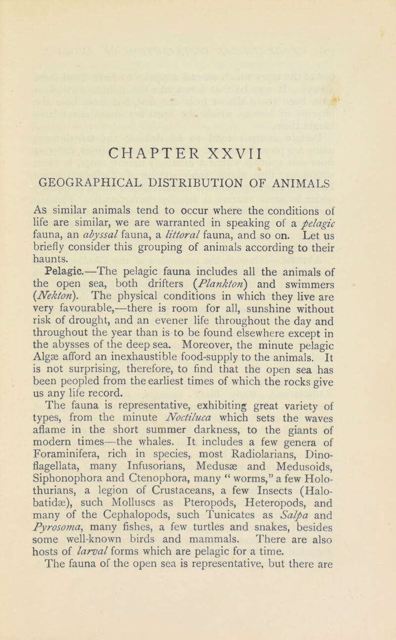 CHAPTER XXVII GEOGRAPHICAL DISTRIBUTION OF ANIMALS As similar animals tend to occur where the conditions of life are similar, we are warranted in speaking of a pelagic fauna, an abyssal fauna, a littoral fauna, and so on. Let us briefly consider this grouping of animals according to their haunts. Pelagic.—The pelagic fauna includes all the animals of the open sea, both drifters (Plankton) and swimmers {Nekton). The physical conditions in which they live are very favourable,—there is room for all, sunshine without risk of drought, and an evener life throughout the day and throughout the year than is to be found elsewhere except in the abysses of the deep sea. Moreover, the minute pelagic Algae afford an inexhaustible food-supply to the animals. It is not surprising, therefore, to find that the open sea has been peopled from the earliest times of which the rocks give us any life record. The fauna is representative, exhibiting great variety of types, from the minute Noctiluca which sets the waves aflame in the short summer darkness, to the giants of modern times—the whales. It includes a few genera of Foraminifera, rich in species, most Radiolarians, Dino- flagellata, many Infusorians, Medusae and Medusoids, Siphonophora and Ctenophora, many “ worms,” a few Holo- thurians, a legion of Crustaceans, a few Insects (Halo- batidse), such Molluscs as Pteropods, Heteropods, and many of the Cephalopods, such Tunicates as Salpa and Pyrosonia, many fishes, a few turtles and snakes, besides some well-known birds and mammals. There are also hosts of larval forms which are pelagic for a time. The fauna of the open sea is representative, but there are