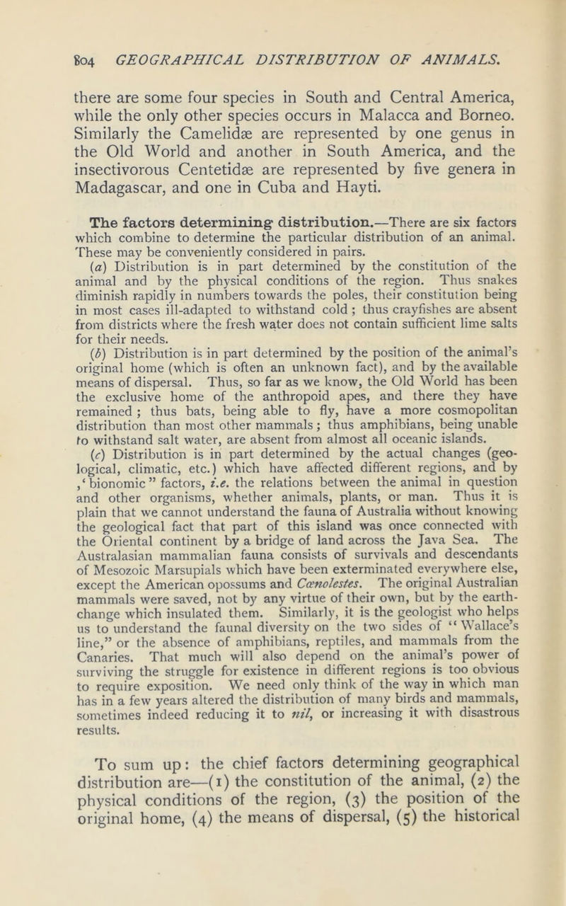 there are some four species in South and Central America, while the only other species occurs in Malacca and Borneo. Similarly the Camelidse are represented by one genus in the Old World and another in South America, and the insectivorous Centetidse are represented by five genera in Madagascar, and one in Cuba and Hayti. The factors determining' distribution.—There are six factors which combine to determine the particular distribution of an animal. These may be conveniently considered in pairs. (a) Distribution is in part determined by the constitution of the animal and by the physical conditions of the region. Thus snakes diminish rapidly in numbers towards the poles, their constitution being in most cases ill-adapted to withstand cold ; thus crayfishes are absent from districts where the fresh water does not contain sufficient lime salts for their needs. (b) Distribution is in part determined by the position of the animal’s original home (which is often an unknown fact), and by the available means of dispersal. Thus, so far as we know, the Old World has been the exclusive home of the anthropoid apes, and there they have remained ; thus bats, being able to fly, have a more cosmopolitan distribution than most other mammals ; thus amphibians, being unable to withstand salt water, are absent from almost all oceanic islands. (c) Distribution is in part determined by the actual changes (geo- logical, climatic, etc.) which have affected different regions, and by ,‘bionomic” factors, i.e. the relations between the animal in question and other organisms, whether animals, plants, or man. Thus it is plain that we cannot understand the fauna of Australia without knowing the geological fact that part of this island was once connected with the Oriental continent by a bridge of land across the Java Sea. The Australasian mammalian fauna consists of survivals and descendants of Mesozoic Marsupials which have been exterminated everywhere else, except the American opossums and Ccenolestes. The original Australian mammals were saved, not by any virtue of their own, but by the earth- change which insulated them. Similarly, it is the geologist who helps us to understand the faunal diversity on the two sides of “Wallace’s line,” or the absence of amphibians, reptiles, and mammals from the Canaries. That much will also depend on the animal’s power of surviving the struggle for existence in different regions is too obvious to require exposition. We need only think of the way in which man has in a few years altered the distribution of many birds and mammals, sometimes indeed reducing it to nil, or increasing it with disastrous results. To sum up: the chief factors determining geographical distribution are—(i) the constitution of the animal, (2) the physical conditions of the region, (3) the position of the original home, (4) the means of dispersal, (5) the historical