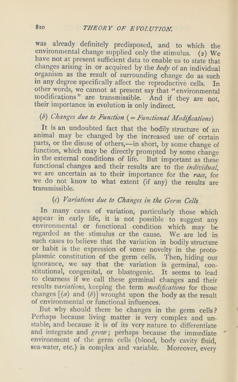 8io was already definitely predisposed, and to which the environmental change supplied only the stimulus. (2) We have not at present sufficient data to enable us to state that changes arising in or acquired by the body of an individual organism as the result of surrounding change do as such in any degree specifically affect the reproductive cells. In other words, we cannot at present say that “ environmental modifications ” are transmissible. And if they are not, their importance in evolution is only indirect. (b) Changes due to Function (= Functional Modifications) It is an undoubted fact that the bodily structure of an animal may be changed by the increased use of certain parts, or the disuse of others,—in short, by some change of function, which may be directly prompted by some change in the external conditions of life. But important as these functional changes and their results are to the individual\ we are uncertain as to their importance for the race, for we do not know to what extent (if any) the results are transmissible. (c) Vaviations due to Changes in the Germ Cells In many cases of variation, particularly those which appear in early life, it is not possible to suggest any environmental or functional condition which may be regarded as the stimulus or the cause. We are led in such cases to believe that the variation in bodily structure or habit is the expression of some novelty in the proto- plasmic constitution of the germ cells. Then, hiding our ignorance, we say that the variation is germinal, con- stitutional, congenital, or blastogenic. It seems to lead to clearness if we call these germinal changes and their results variations, keeping the term modificatio?is for those changes [(a) and (b)] wrought upon the body as the result of environmental or functional influences. But why should there be changes in the germ cells ? Perhaps because living matter is very complex and un- stable, and because it is of its very nature to differentiate and integrate and grow, perhaps because the immediate environment of the germ cells (blood, body cavity fluid, sea-water, etc.) is complex and variable. Moreover, every