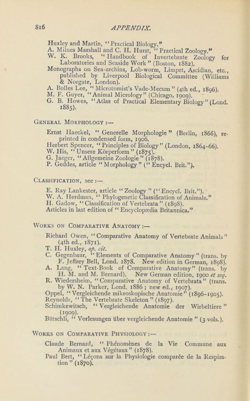 Huxley and Martin, “Practical Biology.” A. Milnes Marshall and C. H. Hurst, “ Practical Zoology.” W. IC. Brooks, “ Handbook of Invertebrate Zoology for Laboratories and Seaside Work ” (Boston, 1882). Monographs on Sea-urchins, Lob-worm, Limpet, Ascidian, etc., published by Liverpool Biological Committee (Williams & Norgate, London). A. Bolles Lee, “ Microtomist’s Vade-Mecum” (4th ed., 1896). M. F. Guyer, “Animal Micrology” (Chicago, 1909). G. B.^ Howes, “Atlas of Practical Elementary Biology ” (Lond. General Morphology :— Ernst Haeckel, “ Generelle Morphologie ” (Berlin, 1866), re- printed in condensed form, 1906. Herbert Spencer, “ Principles of Biology ” (London, 1864-66). W. His, “ Unsere Korperform ” (1875). G. Jaeger, “Allgemeine Zoologie ” (1878). P. Geddes, article “ Morphology ” (“ Encycl. Brit.”). Classification, see :— E. Ray Lankester, article “Zoology ” (“Encycl. Brit.”). W. A. Herdman, “ Phylogenetic Classification of Animals.” H. Gadow, “Classification of Vertebrata ” (1898). Articles in last edition of “ Encyclopcedia Britannica.” Works on Comparative Anatomy :— Richard Owen, “Comparative Anatomy of Vertebrate Animals” (4th ed., 1871). T. H. Huxley, op. cit. C. Gegenbaur, “Elements of Comparative Anatomy ” (trans. by F. Jeffrey Bell, Lond. 1878. New edition in German, 1898). A. Lang, “Text-Book of Comparative Anatomy” (trans/by H. M. and M. Bernard). New German edition, 1900 et seq. R. Wiedersheim, “Comparative Anatomy of Vertebrata” (trans. by W. N. Parker, Lond. 1886 ; new ed., 1907). Oppel, “ Vergleichende mikroskopische Anatomie” (1896-1905). Reynolds, “ The Vertebrate Skeleton ” (1897). Schimkewitsch, “ Vergleichende Anatomie der Wirbeltiere ” (1909). Biitschli, “ Vorlesungen liber vergleichende Anatomie ” (3 vols.). Works on Comparative Physiology :— Claude Bernard, “ Phenomenes de la Vie Commune aux Animaux et aux Wgetaux” (1878). Paul Bert, “Lemons sur la Physiologie compare de la Respira- tion ”(1870).