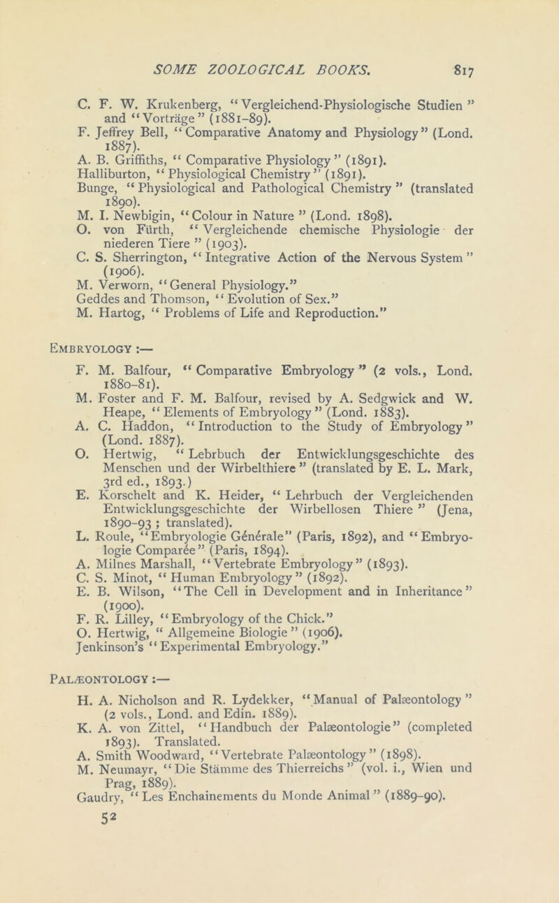 C. F. W. Krukenberg, “ Vergleichend-Physiologische Studien ” and “Vortrage” (1881-89). F. Jeffrey Bell, “Comparative Anatomy and Physiology” (Lond. 1887). A. B. Griffiths, “ Comparative Physiology” (1891). Halliburton, “Physiological Chemistry” (1891). Bunge, “ Physiological and Pathological Chemistry ” (translated 1890). M. I. Newbigin, “Colour in Nature ” (Lond. 1898). O. von Fiirth, “ Vergleichende chemische Physiologie der niederen Tiere ” (1903). C. S. Sherrington, “Integrative Action of the Nervous System ” (1906). M. Verworn, “General Physiology.” Geddes and Thomson, “ Evolution of Sex.” M. Hartog, “ Problems of Life and Reproduction.” Embryology:— F. M. Balfour, “Comparative Embryology” (2 vols., Lond. 1880-81). M. Foster and F. M. Balfour, revised by A. Sedgwick and W. Heape, “ Elements of Embryology ” (Lond. 1883). A. C. Haddon, “ Introduction to the Study of Embryology ” (Lond. 1887). O. Hertwig, “ Lebrbuch der Entwicklungsgeschichte des Menschen und der Wirbelthiere ” (translated by E. L. Mark, 3rd ed., 1893.) E. Korschelt and K. Heider, “ Lehrbuch der Vergleichenden Entwicklungsgeschichte der Wirbellosen Thiere ” (Jena, 1890-93 ; translated). L. Roule, “Embryologie G£n4rale” (Paris, 1892), and “ Embryo- logie Comparee” (Paris, 1894). A. Milnes Marshall, “Vertebrate Embryology” (1893). C. S. Minot, “Human Embryology” (1892). E. B. Wilson, “The Cell in Development and in Inheritance” (1900). F. R. Lilley, “Embryology of the Chick. O. Hertwig, “ Allgemeine Biologie ” (1906). Jenkinson’s “Experimental Embryology.” Palaeontology :— H. A. Nicholson and R. Lydekker, “ Manual of Palaeontology ” (2 vols., Lond. and Edin. 1889). K. A. von Zittel, “ Handbuch der Palaeontologie ” (completed 1893). Translated. A. Smith Woodward, “Vertebrate Palaeontology” (1898). M. Neumayr, “Die Stamme des Thierreichs ” (vol. i., Wien und Prag, 1889). Gaudry, “ Les Enchainements du Monde Animal ” (1889-90). 52