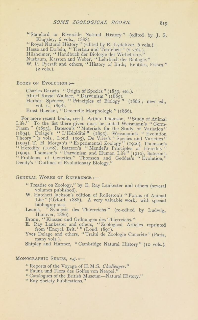 “ Standard or Riverside Natural History55 (edited by J. S. Kingsley, 6 vols., 1888). “Royal Natural History” (edited by R. Lydekker, 6 vols.). Hesse and Doflein, “ Tierbau und Tierleben ” (2 vols.). Hilzheimer, “ Handbuch der Biologie der Wirbeltiere.” Nusbaum, Karsten and Weber, “ Lehrbuch der Biologie.” W. P. Pycraft and others, “History of Birds, Reptiles, Fishes” (2 vols.). Books on Evolution Charles Darwin, “Origin of Species” (1859, etc.). Alfred Russel Wallace, “Darwinism ” (1889). Herbert Spencer, “ Principles of Biology ” (1866 ; new ed., vol. i., 1898). Ernst Haeckel, “ Generelle Morphologie ” (1866). For more recent books, see J. Arthur Thomson, “Study of Animal Life.” To the list there given must be added Weismann’s “Germ- Plasm ” (1893), Bateson’s “Materials for the Study of Variation” (1894), Delage’s “ L’ Heredity ” (1895), Weismann’s “Evolution Theory ” (2 vols., Lond. 1905), De Vries’s “Species and Varieties” (1905), T. H. Morgan’s “Experimental Zoology” (1906), Thomson’s “Heredity (1908), Bateson’s “Mendel’s Principles of Heredity” (1909), Thomson’s “Darwinism and Human Life” (1910), Bateson’s “ Problems of Genetics,” Thomson and Geddes’s “ Evolution,” Dendy’s “ Outlines of Evolutionary Biology.” General Works of Reference :— “Treatise on Zoology,” by E. Ray Lankester and others (several volumes published). W. Hatchett Jackson’s edition of Rolleston’s “Forms of Animal Life ” (Oxford, 1888). A very valuable work, with special bibliographies. Leunis, “ Synopsis des Thierreichs ” (re-edited by Ludwig, Hanover, 1886). Bronn, “ Klassen und Ordnungen des Thierreichs.” E. Ray Lankester and others, “Zoological Articles reprinted from ‘Encycl. Brit. ’ ” (Lond. 1891). Yves Delage and others, “Trait<§ de Zoologie Concrete ” (Paris, many vols.). Shipley and Harmer, “Cambridge Natural History” (10 vols.). Monographic Series, e.g.:— “ Reports of the Voyage of H.M.S. Challenger.” “ Fauna und Flora des Golfes von Neapel.” “Catalogues of the British Museum—Natural History.” “ Ray Society Publications.”