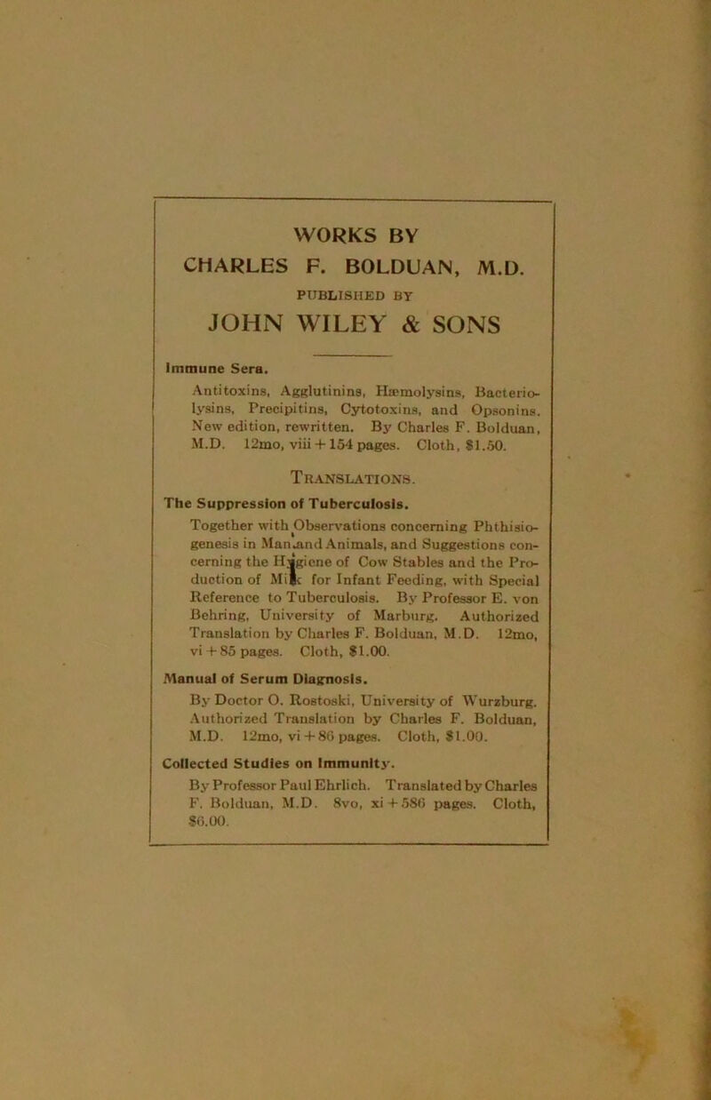 WORKS BY CHARLES F. BOLDUAN, M.D. PUBLISHED BY JOHN WILEY & SONS Immune Sera. Antitoxins, Agglutinins, Hremolysins, Bacterio- lysins, Precipitins, Cytotoxins, and Opsonins. New edition, rewritten. By Charles F. Bolduan, M.D. 12mo, viii +154 pages. Cloth, 81..50. Translations. The Suppression of Tuberculosis. Together with Observations concerning Phthisio- genesia in Man.and Animals, and Suggestions con- cerning the Hjgiene of Cow Stables and the Pro- duction of Mi|t for Infant Feeding, with Special Reference to Tuberculosis. By Professor E. von Behring, University of Marburg. Authorized Translation by Charles F. Bolduan, M.D. 12mo, vi +85 pages. Cloth, 81.00. .Manual of Serum Diagnosis. By Doctor O. Rostoski, University of AVurzburg. Authorized Translation by Charles F. Bolduan, M.D. 12mo, vi + 80 pages. Cloth, 81.00. Collected Studies on Immunlt3'. By Professor Paul Ehrlich. Translated by Charles F. Bolduan, M.D. 8vo, xi + 580 pages. Cloth, 80.00.