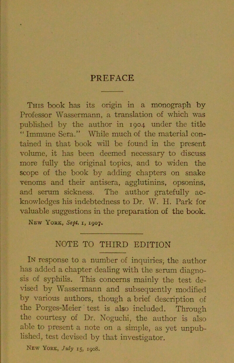 PREFACE This book has its origin in a monograph by Professor Wassermann, a translation of which was published by the author in 1904 under the title “ Immune Sera.” While much of the material con- tained in that book will be found in the present volume, it has been deemed necessary to discuss more fully the original topics, and to widen the scope of the book by adding chapters on snake venoms and their antisera, agglutinins, opsonins, and serum sickness. The author gratefully ac- knowledges his indebtedness to Dr. W. H. Park for valuable suggestions in the preparation of the book. New York, Sept, i, 1907. NOTE TO THIRD EDITION In response to a number of inquiries, the author has added a chapter dealing with the serum diagno- sis of syphilis. This concerns mainly the test de- vised by Wassermann and subsequently modified by various authors, though a brief description of the Porges-Meier test is also included. Through the courtesy of Dr. Noguchi, the author is also able to present a note on a simple, as yet unpub- lished, test devised by that investigator.