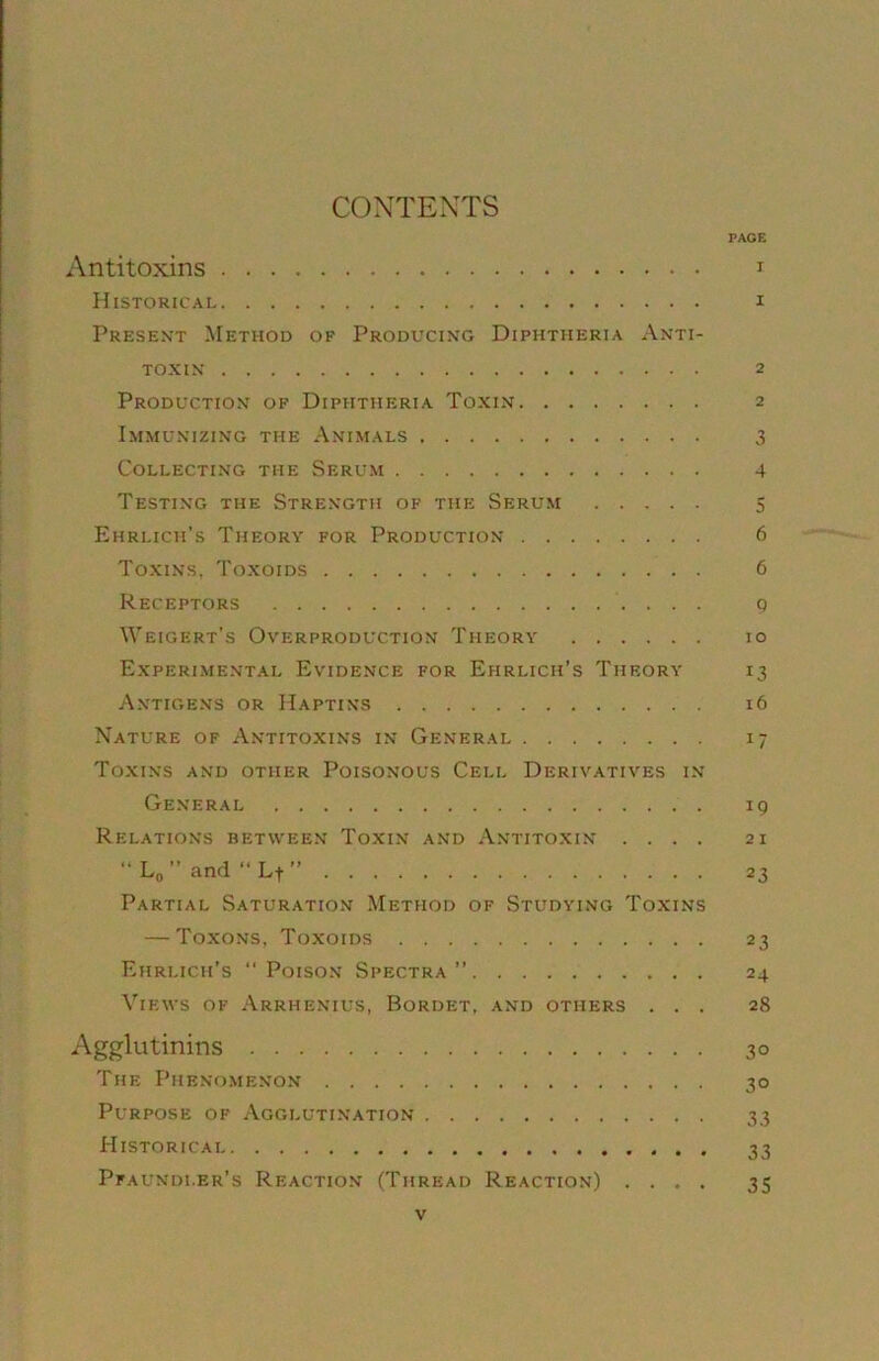 CONTEXTS PACE Antitoxins i Historical i Presen't Method of Producing Diphtheria Anti- toxin 2 Production of Diphtheria Toxin 2 Immunizing the Animals 3 Collecting the Serum 4 Testing the Strength of the Serum 5 Ehrlich’s Theory for Production 6 Toxins, Toxoids 6 Receptors g Weigkrt’s Overproduction Theory 10 Experimental Evidence for Ehrlich’s Theory 13 Antigens or Haptins 16 Xature of Antitoxins in Generai 17 Toxins and other Poisonous Cell Derivatives in General 19 Relations between Toxin and Antitoxin .... 21 “ L(, ” and “ L-f ” 23 Partial Saturation Method of Studying Toxins — Toxons, Toxoids 23 Ehrlich’s “Poison Spectra’’ 24 Views of Arrhenius, Bordet, and others ... 28 Agglutinins 30 The Pheno.menon 30 Purpose of Agglutination 33 Historicai 33 Pfaundi.er’s Reaction (Thread Reaction) .... 35