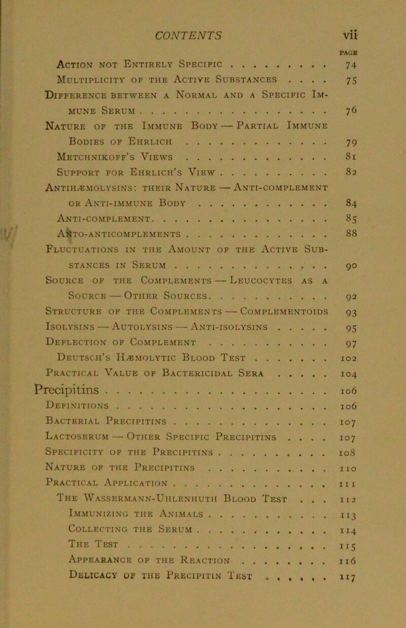 • • FAGB Action not Entirely Specific 74 Multiplicity of the Active Substances .... 75 Difference between a Normal and a Specific Im- mune Serum 76 Nature of the Im.mune Body — Partial Immune Bodies of Ehrlich 79 Metchnikoff’s Views 81 Support for Ehrlich’s View 82 Antih.emolysins; their Nature — Anti-complement OR Anti-immune Body 84 Anti-complement 85 AH|to-anticomplements 88 Fluctuations in the Amount of the Active Sub- stances IN Serum 90 Source of the Complements — Leucocytes as a Source — Other Sources 92 Structure of the Co.mplements — Complementoids 93 IsoLYSiNS — Autolysins — Anti-isolysins 95 Deflection of Complement 97 Deutsch’s Haemolytic Blood Test 102 Practical Value of Bactericidal Sera 104 Precipitins 106 Definitions 106 Bacterial Precipitins 107 Lactoserum — Other Specific Precipitins .... 107 Specificity of the Precipiti.ns 108 Nature of the Precipitins no Practical Application in The Wassermann-Uhlenhuth Blood Test ... 112 Immunizing the Ani.mals 113 Collecting the Serum 114 The Test 115 Appearance of the Reaction 116 Delicacy of the Precipitin Test ,,,,,, 117