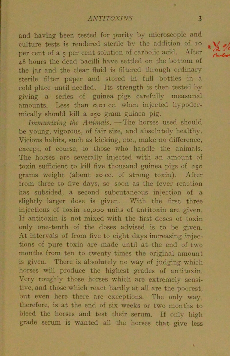 and having been tested for purity by microscopic and culture tests is rendered sterile by the addition of lo per cent of a 5 per cent solution of carbolic acid. After 48 hours the dead bacilli have settled on the bottom of the jar and the clear fluid is filtered through ordinary sterile filter paper and stored in full bottles in a cold place until needed. Its strength is then tested by giving a series of guinea pigs carefully measured amounts. Less than 0.01 cc. when injected hypoder- mically should kill a 250 gram guinea pig. Immunizing the Animals. —The horses used should be young, vigorous, of fair size, and absolutely healthy. Vicious habits, such as kicking, etc., make no difference, except, of course, to those who handle the animals. The horses are severally injected with an amount of toxin sufficient to kill five thousand guinea pigs of 250 grams weight (about 20 cc. of strong toxin). After from three to five days, so soon as the fever reaction has subsided, a second subcutaneous injection of a slightly larger dose is given. With the first three injections of toxin 10,000 units of antitoxin are given. If antitoxin is not mixed with the first doses of toxin only one-tenth of the doses advised is to be given. At intervals of from five to eight days increasing injec- tions of pure toxin are made until at the end of two months from ten to twenty times the original amount is given. There is absolutely no way of judging which horses will produce the highest grades of antitoxin. Very roughly those horses which are extremely sensi- tive, and those which react hardly at all arc the poorest, but even here there are exceptions. The only way, therefore, is at the end of six weeks or two months to bleed the horses and test their serum. If only high grade serum is wanted all the horses that give less