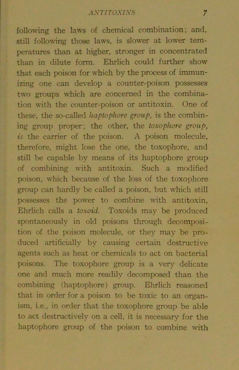 following the laws of chemical combination; and, still follo\ving those laws, is slower at lower tem- peratiires than at higher, stronger in concentrated than in dilute form. Ehrlich could further show that each poison for which by the process of immun- izing one can develop a counter-poison possesses two groups which are concerned in the combina- tion with the counter-poison or antitoxin. One of these, the so-called haptophore group, is the combin- ing group proper; the other, the toxophore group, is the carrier of the poison. A poison molecule, therefore, might lose the one, the toxophore, and still be capable by means of its haptophore group of combining with antitoxin. Such a modified poison, which because of the loss of the toxophore group can hardly be called a poison, but which still possesses the power to combine with antitoxin, Ehrlich calls a toxoid. Toxoids may be produced spontaneously in old poisons through decomposi- tion of the poison molecule, or they may be pro- duced artificially by causing certain destructive agents such as heat or chemicals to act on bacterial poisons. The toxophore group is a very delicate one and much more readily decomposed than the combining (haptophore) group. Ehrlich reasoned that in order for a poison to be toxic to an organ- ism, i.e., in order that the toxophore group be able to act destructively on a cell, it is necessary for the haptophore group of the poison to combine with