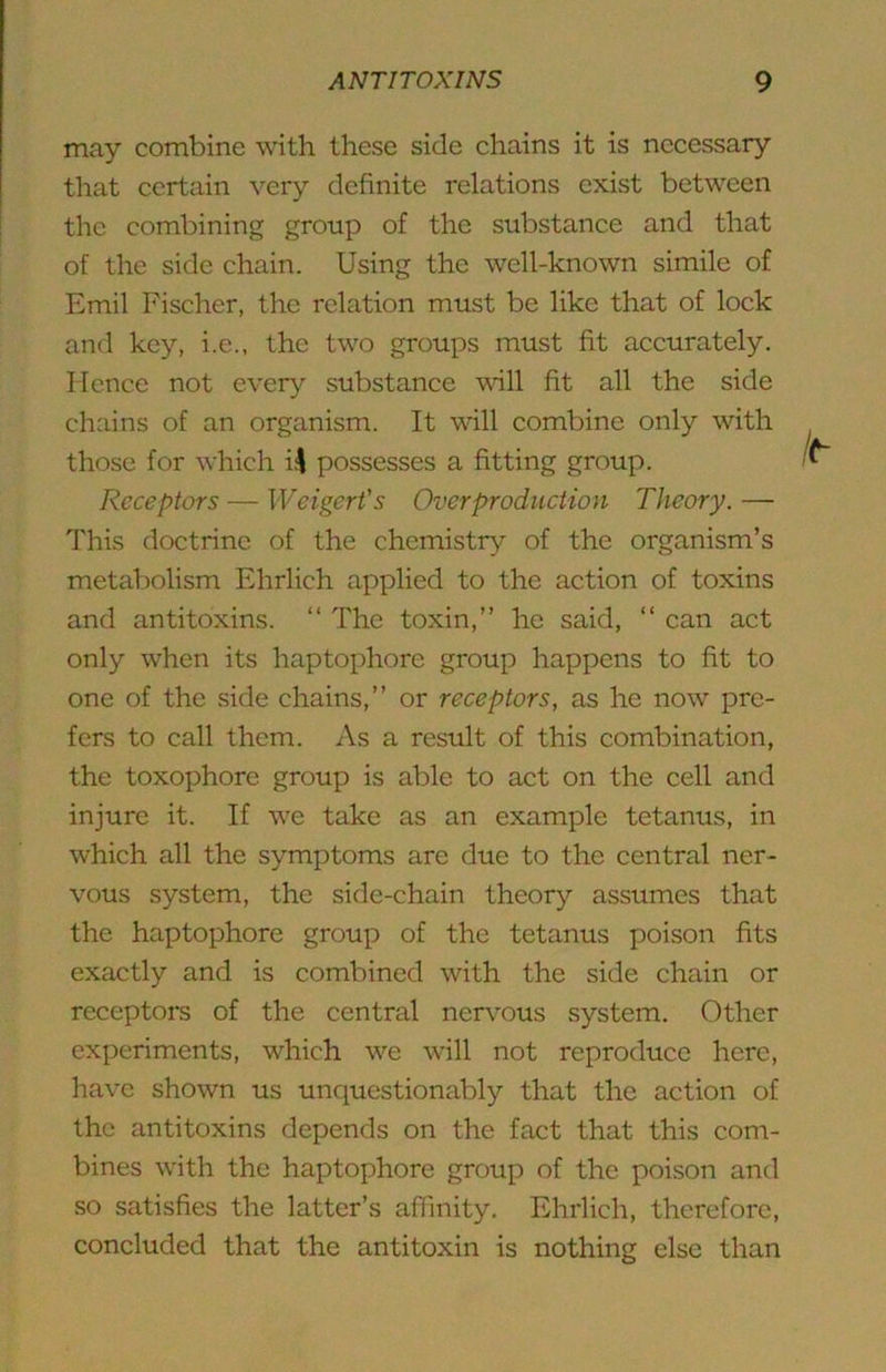 may combine with these side chains it is necessary that certain very definite relations exist between the combining group of the substance and that of the side chain. Using the well-known simile of Emil Fischer, the relation must be like that of lock and key, i.e., the two groups must fit accurately. Hence not every substance vdll fit all the side chains of an organism. It will combine only with those for which i^ possesses a fitting group. Receptors — Weigert’s Overproduction Theory.— This doctrine of the chemistry of the organism’s metabolism Ehrlich applied to the action of toxins and antitoxins. “ The toxin,” he said, “ can act only when its haptophore group happens to fit to one of the side chains,” or receptors, as he now pre- fers to call them. As a result of this combination, the toxophore group is able to act on the cell and injure it. If we take as an example tetanus, in which all the symptoms are due to the central ner- vous system, the side-chain theory assumes that the haptophore group of the tetanus poison fits exactly and is combined with the side chain or receptors of the central nervous system. Other experiments, which we will not reproduce here, have shown us unquestionably that the action of the antitoxins depends on the fact that this com- bines with the haptophore group of the poison and so satisfies the latter’s affinity. Ehrlich, therefore, concluded that the antitoxin is nothing else than