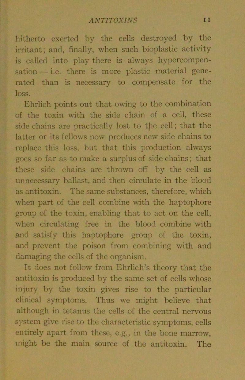hitherto exerted by the eells destroyed by the irritant; and, finally, when such bioplastic activity is called into play there is always hyx)crcompen- sation — i.e. there is more plastic material gene- rated than is necessary to compensate for the loss. Ehrlich points out that owing to the combination of the toxin with the side chain of a cell, these side chains are practically lost to t|ic cell; that the latter or its fellows now produces new side chains to re^dace this loss, but that this j)roduction always goes so far as to make a surj^lus of side chains; that these side chains are thrown off by the cell as unnecessary ballast, and then circulate in the blood as antitoxin. The same substances, therefore, which when part of the cell combine with the haptophore group of the toxin, enabling that to act on the cell, when circulating free in the blood combine with and satisfy this haptophore groujD of the toxin, and prevent the poison from combining with and damaging the cells of the organism. It does not follow from Ehrlich’s theory that the antitoxin is produced by the same set of cells whose injury by the toxin gives rise to the particular clinical symptoms. Thus we might believe that although in tetanus the cells of the central nerv'ous system give rise to the characteristic sym^^toms, cells entirely apart from these, e.g., in the bone marrow, might be the main source of the antitoxin. The