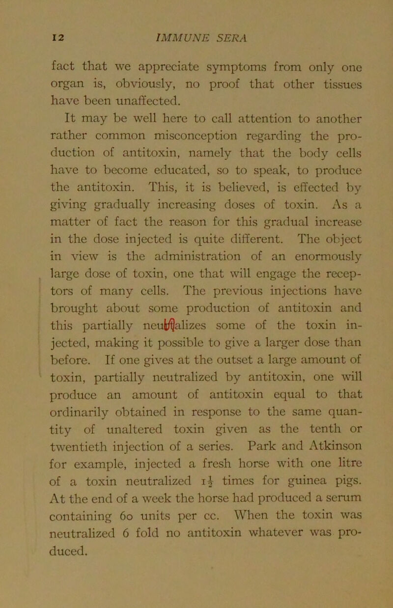 fact that we appreciate symptoms from only one organ is, obviously, no proof that other tissues have been unaffected. It may be well here to call attention to another rather common misconception regarding the pro- duction of antitoxin, namely that the body cells have to become educated, so to speak, to produce the antitoxin. This, it is believed, is effected by giving gradually increasing doses of toxin. As a matter of fact the reason for this gradual increase in the dose injected is quite different. The object in view is the administration of an enormously large dose of toxin, one that will engage the recep- tors of many cells. The previous injections have brought about some production of antitoxin and this partially neuif^alizes some of the toxin in- jected, making it possible to give a larger dose than before. If one gives at the outset a large amount of toxin, partially neutralized by antitoxin, one will produce an amount of antitoxin equal to that ordinarily obtained in response to the same quan- tity of unaltered toxin given as the tenth or twentieth injection of a series. Park and Atkinson for example, injected a fresh horse with one litre of a toxin neutralized li times for guinea pigs. At the end of a week the horse had produced a serum containing 6o units per cc. When the toxin was neutralized 6 fold no antitoxin whatever was pro- duced.