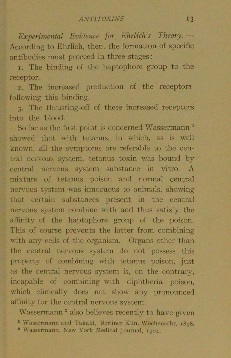 Experimental Evidence for Ehrlich's Theory. — According to Ehrlich, then, the formation of specific antibodies must proceed in three stages: 1. The binding of the haptophore group to the receptor. 2. The increased production of the receptors following this binding. 3. The thrusting-olT of these increased receptors into the blood. So far as the first point is concerned Wassermann ‘ showed that with tetanus, in which, as is well known, all the symptoms are referable to the cen- tral nervous system, tetanus toxin was bound by central nervous system substance in vitro. A mixture of tetanus poison and normal central nervmus system was innocuous to animals, showing that certain substances present in the central ner\'ous system combine with and thus satisfy the affinity of the haptophore group of the poison. This of course prevents the latter from combining with any cells of the organism. Organs other than the central nervous system do not possess this property of combining wdth tetanus poison, just as the central nervous system is, on the contrary, incapable of combining with diphtheria poison, which clinically does not show any pronounced affinity for the central nervous system. Wassermann ^ also believes recently to have given ‘ Wassermann and Takaki, Berliner Klin. Wochenschr, 1898. * Wassermann, New York Medical Journal, 1904,