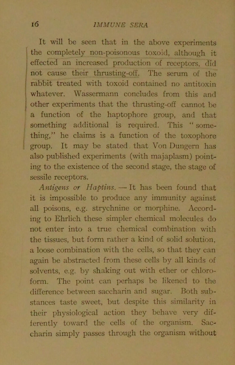 It will be seen that in the above experiments the completely non-poisonous toxoid, although it effected an increased production of receptors, did not cause their thrusting-off. The scrum of the rabbit treated with toxoid contained no antitoxin whatever. Wassermann concludes from this and other experiments that the thrusting-off cannot be a function of the haptophore group, and that something additional is required. This “ some- thing,” he claims is a function of the toxophore group. It may be stated that Von Dungern has also published experiments (with majaplasm) point- ing to the existence of the second stage, the stage of sessile receptors. Antigens or Haptins. — It has been found that it is impossible to produce any immunity against all poisons, e.g. strychnine or morphine. Accord- ing to Ehrlich these simpler chemical molecules do not enter into a true chemical combination with the tissues, but form rather a kind of solid solution, a loose combination with the cells, so that they can again be abstracted from these cells by all kinds of solvents, e.g. by shaking out with ether or chloro- form. The point can perhaps be likened to the difference between saccharin and sugar. Both sub- stances taste sweet, but despite this similarity in their physiological action they behave very dif- ferently toward the cells of the organi.sm. Sac- charin simply passes through the organism without