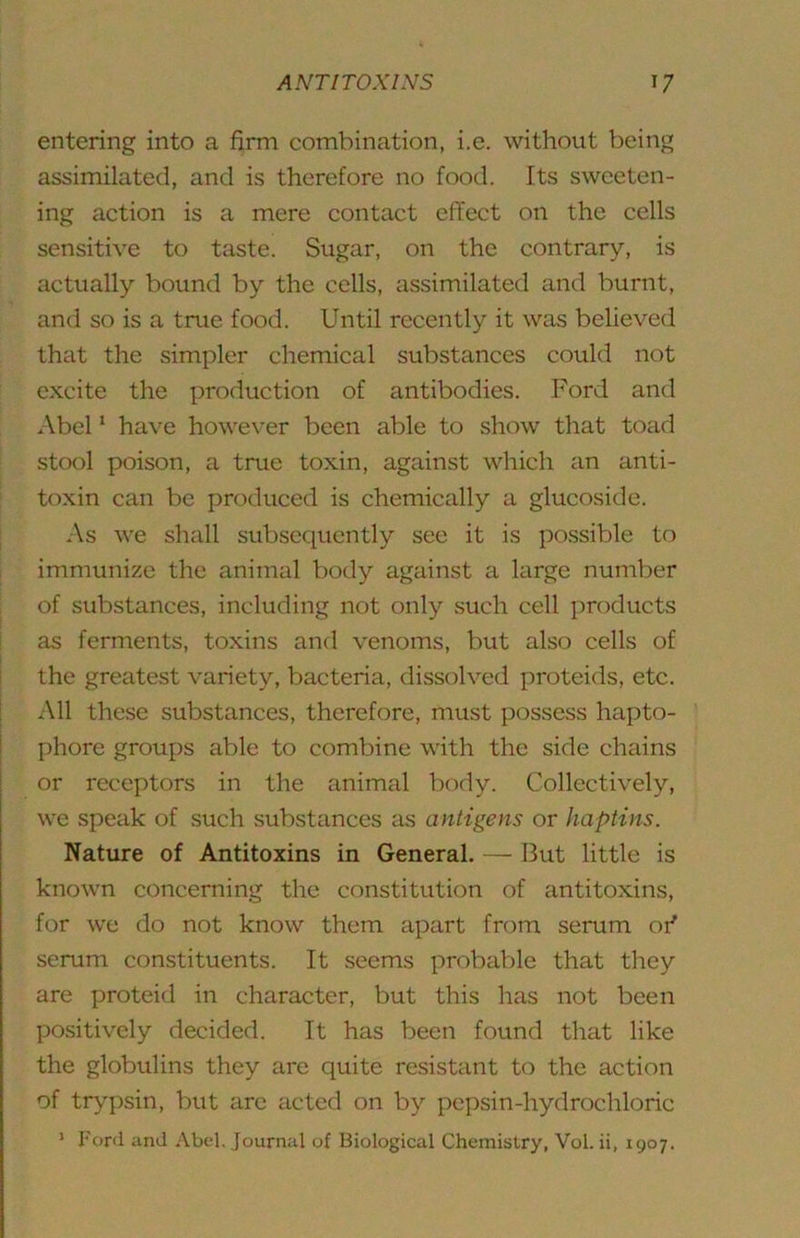 entering into a firm combination, i.e. without being assimilated, and is therefore no food. Its sweeten- ing action is a mere contact effect on the cells sensitive to taste. Sugar, on the contrary, is actually bound by the cells, assimilated and burnt, and so is a true food. Until recently it was believed that the simpler chemical substances could not excite the production of antibodies. Ford and Abel ‘ have however been able to show that toad stool poison, a true toxin, against which an anti- toxin can be produced is chemically a glucoside. ^ As we shall subsequently see it is possible to immunize the animal body against a large number of substances, including not only such cell products i ' as ferments, toxins and venoms, but also cells of I the greatest variety, bacteria, dissolved j)roteids, etc. All these substances, therefore, must possess hapto- phore groups able to combine with the side chains or receptors in the animal body. Collectively, we speak of such substances as antigens or haptins. Nature of Antitoxins in General. — But little is known concerning the constitution of antitoxins, for we do not know them apart from serum oi' serum constituents. It seems probable that they are proteid in character, but this has not been positively decided. It has been found that like the globulins they are quite resistant to the action of trypsin, but are acted on by pepsin-hydrochloric ’ Ford and Abel. Journal of Biological Chemistry, Vol. ii, 1907.