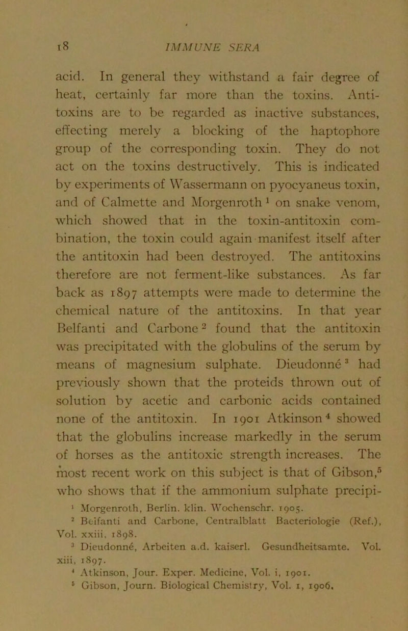acid. In general they withstand a fair degree of heat, certainly far more than the toxins. Anti- toxins are to be regarded as inactive substances, effecting merely a blocking of the haptophore group of the corresponding toxin. They do not act on the toxins destructively. This is indicated by experiments of Wassermann on pyocyaneus toxin, and of Calmette and Morgenroth ^ on snake venom, which showed that in the toxin-antitoxin com- bination, the toxin could again manifest itself after the antitoxin had been destroyed. The antitoxins therefore are not ferment-like substances. As far back as 1897 attempts were made to determine the chemical nature of the antitoxins. In that year Belfanti and Carbone ^ found that the antitoxin was precipitated with the globulins of the semm by means of magnesium sulphate. Dieudonn6 * had previously shown that the proteids thrown out of solution by acetic and carbonic acids contained none of the antitoxin. In 1901 Atkinson^ showed that the globulins increase markedly in the serum of horses as the antitoxic strength increases. The most recent work on this subject is that of Gibson,*'’ who shows that if the ammonium sulphate precipi- ‘ Morgenroth, Berlin, klin. Wochenschr. 1905. ’ Bfcifanti and Carbone, Centralblatt Bacteriologie (Ref.), Vol. xxiii. 1898. ^ Dieudonn6, Arbeiten a.d. kaiserl. Gesundheitsamte. Vol. xiii, 1897. ’ Atkinson, Jour. Exper. Medicine, Vol. i, 1901. ‘ Gibson, Journ. Biological Chemistry, Vol. i, 1906.