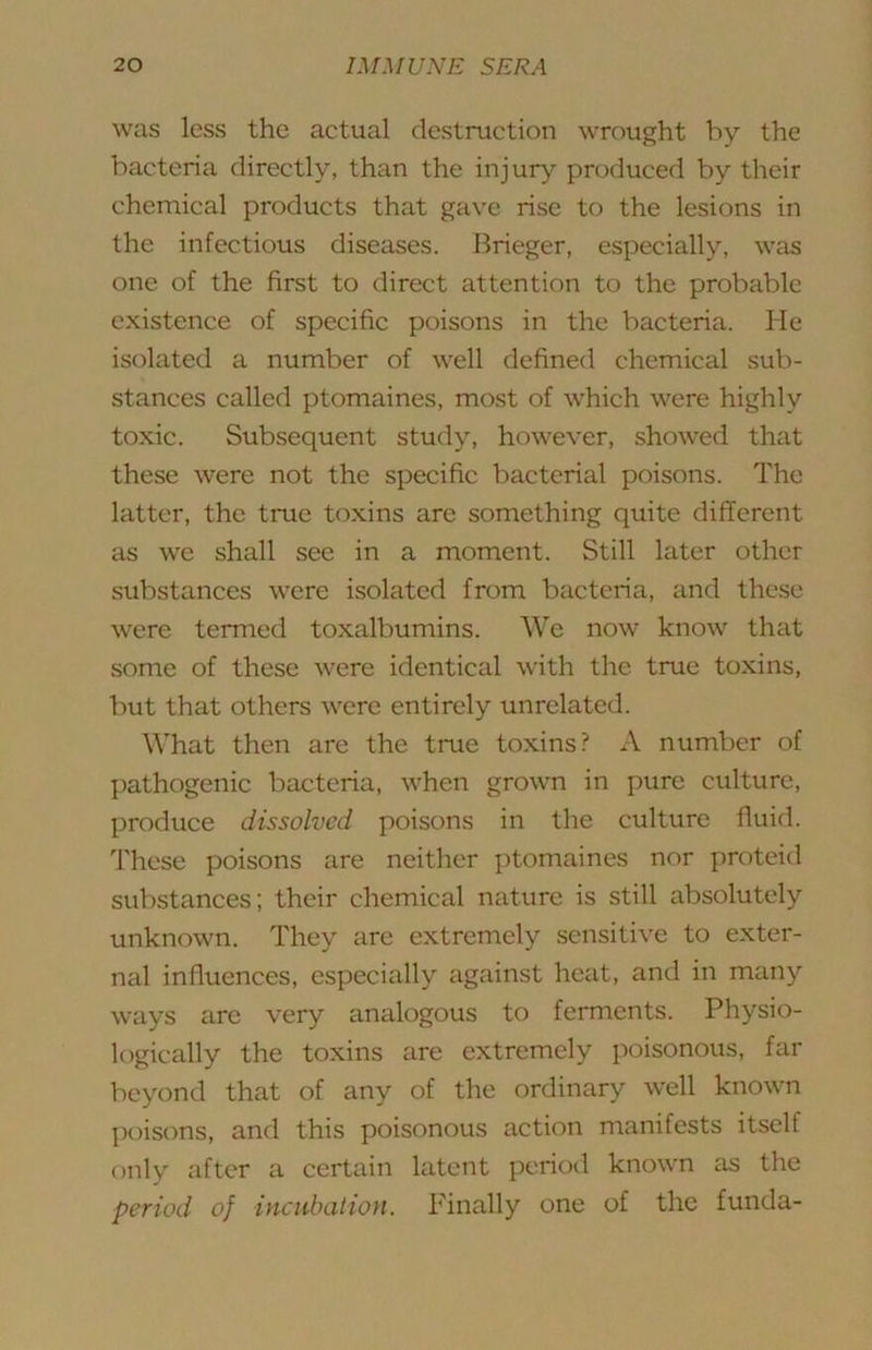 was less the actual destraction wrought by the bacteria directly, than the injury produced by their chemical products that gave rise to the lesions in the infectious diseases. Brieger, especially, was one of the first to direct attention to the probable existence of specific poisons in the bacteria. He isolated a number of well defined chemical sub- stances called ptomaines, most of which were highly toxic. Subsequent study, however, showed that these were not the specific bacterial poisons. The latter, the true toxins are something quite different as we shall see in a moment. Still later other substances were isolated from bacteria, and these were termed toxalbumins. We now know that some of these were identical with the true toxins, but that others were entirely unrelated. What then are the true toxins? A number of I)athogenic bacteria, when grown in pure culture, produce dissolved poisons in the culture fluid. These poisons are neither ptomaines nor proteid substances; their chemical nature is still absolutely unknown. They are extremely sensitive to exter- nal influences, especially against heat, and in many ways are very analogous to ferments. Physio- logically the toxins are extremely poisonous, far beyond that of any of the ordinary well known poisons, and this poisonous action manifests itself only after a certain latent period known as the period of incubation. Finally one of the funda-