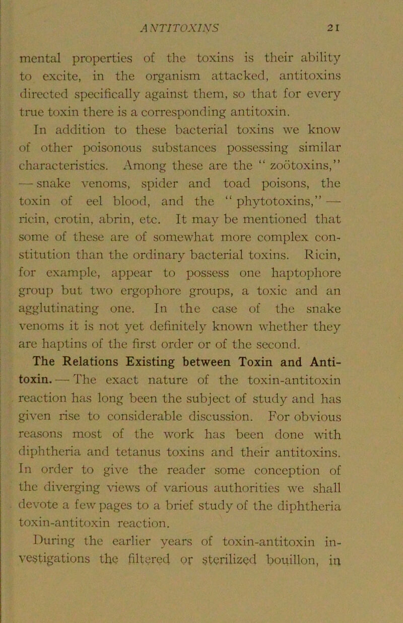 mental properties of the toxins is their ability to excite, in the organism attacked, antitoxins directed specifically against them, so that for every true toxin there is a corresponding antitoxin. In addition to these bacterial toxins we know of Other poisonous vsubstances possessing similar characteristics. Among these are the “ zootoxins,” — snake venoms, spider and toad poisons, the toxin of eel blood, and the ” phytotoxins,” — ricin, crotin, abrin, etc. It may be mentioned that some of these are of somewhat more complex con- stitution than the ordinary bacterial toxins. Ricin, for example, appear to possess one hapto])hore group but two ergophore groups, a toxic and an agglutinating one. In the case of the snake venoms it is not yet definitely known whether they are haptins of the first order or of the second. The Relations Existing between Toxin and Anti- toxin. — The exact nature of the toxin-antitoxin reaction has long been the subject of study and has given rise to considerable discussion. For obvious reasons most of the work has been done with diphtheria and tetanus toxins and their antitoxins. In order to give the reader some conception of the diverging views of various authorities we shall devote a few pages to a brief study of the diphtheria toxin-antitoxin reaction. During the earlier years of toxin-antitoxin in- vestigations the filtered or sterilized bouillon, in