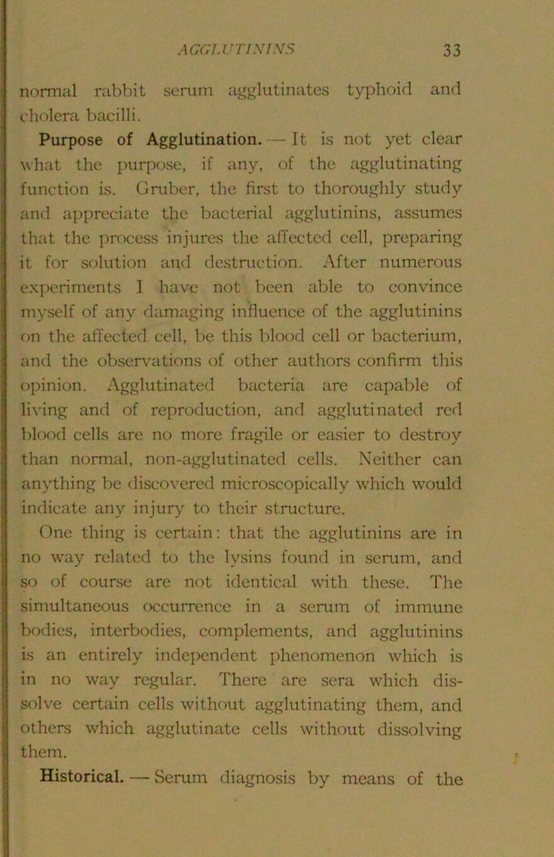 normal rabbit semm agglutinates typhoid and cholera bacilli. Purpose of Agglutination. — It is not yet clear what the purpose, if any, of the agglutinating function is. Gruber, the first to thoroughly study and appreciate the bacterial agglutinins, assumes that the process injures the afiectcd cell, preparing it for solution and destruction. After numerous experiments 1 have not been able to convince myself of any damaging influence of the agglutinins on the affected cell, be this blood cell or bacterium, and the observations of other authors confirm this opinion. Agglutinated bacteria are capable of living and of reproduction, and agglutinated red blood cells are no more fragile or easier to destroy than normal, non-agglutinated cells. Neither can anything be discovered microscopically which would indicate any injury to their structure. One thing is certain: that the agglutinins are in no way related to the lysins found in serum, and so of course are not identical with these. The simultaneous occurrence in a serum of immune bodies, interbodies, complements, and agglutinins is an entirely independent phenomenon which is in no way regular. There are sera which dis- solve certain cells without agglutinating them, and others which agglutinate cells without dissolving them. Historical. — Serum diagnosis by means of the