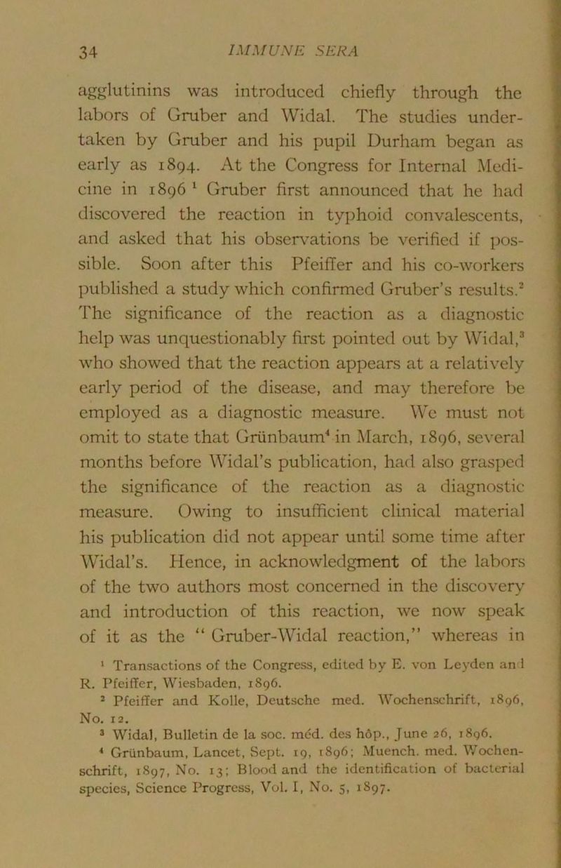 agglutinins was introduced chiefly through the labors of Gruber and ^Vidal. The studies under- taken by Gruber and his pupil Durham began as early as 1894. At the Congress for Internal Medi- cine in 1896 ^ Gruber first announced that he had discovered the reaction in tyjjhoid convalescents, and asked that his obser\ations be verified if pos- sible. Soon after this Pfeiffer and his co-workers published a study which confirmed Gruber’s results.’ The significance of the reaction as a diagnostic help was unquestionably first pointed out by Widal,® who showed that the reaction appears at a relatively early period of the disease, and may therefore be employed as a diagnostic measure. We must not omit to state that Griinbaum^ in March, 1896, several months before Widal’s publication, had also grasped the significance of the reaction as a diagnostic measure. Owing to insufficient clinical material his publication did not appear until some time after Widal’s. Hence, in acknowledgment of the labors of the two authors most concerned in the discovery and introduction of this reaction, we now speak of it as the “ Gruber-Widal reaction,” whereas in ‘ Transactions of the Congress, edited by E. von Leyden an i R. Pfeiffer, Wiesbaden, 1896. * Pfeiffer and Kolle, Deutsche med. Wochenschrift, 1896, No. 12. ^ Widal, Bulletin de la soc. med. des h6p., June 26, 1896. * Griinbaum, Lancet, .Sept. 19, 1896; Muench. med. Wochen- schrift, 1897, No. 13; Blood and the identification of bacterial species. Science Progress, Vol. I, No. 5, 1897.